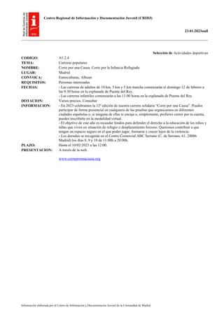Centro Regional de Información y Documentación Juvenil (CRIDJ)
23.01.2023null
Información elaborada por el Centro de Información y Documentación Juvenil de la Comunidad de Madrid
Selección de Actividades deportivas
CODIGO: A1.2.4
TEMA: Carreras populares
NOMBRE: Corre por una Causa. Corre por la Infancia Refugiada
LUGAR: Madrid
CONVOCA: Entreculturas; Alboan
REQUISITOS: Personas interesadas
FECHAS: - Las carreras de adultos de 10 km, 5 km y 5 km marcha comenzarán el domingo 12 de febrero a
las 9:30 horas en la explanada de Puente del Rey.
- Las carreras infantiles comenzarán a las 11.00 horas en la explanada de Puente del Rey.
DOTACION: Varios precios. Consultar
INFORMACION: - En 2023 celebramos la 12ª edición de nuestra carrera solidaria “Corre por una Causa”. Puedes
participar de forma presencial en cualquiera de las pruebas que organizamos en diferentes
ciudades españolas o, si ninguna de ellas te encaja o, simplemente, prefieres correr por tu cuenta,
puedes inscribirte en la modalidad virtual.
- El objetivo de este año es recaudar fondos para defender el derecho a la educación de los niños y
niñas que viven en situación de refugio o desplazamiento forzoso. Queremos contribuir a que
tengan un espacio seguro en el que poder jugar, formarse y crecer lejos de la violencia.
- Los dorsales se recogerán en el Centro Comercial ABC Serrano (C. de Serrano, 61, 28006
Madrid) los días 8, 9 y 10 de 11:00h a 20:00h.
PLAZO: Hasta el 10/02/2023 a las 12:00.
PRESENTACION: A través de la web.
www.correporunacausa.org
 