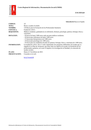 Centro Regional de Información y Documentación Juvenil (CRIDJ)
23.01.2023null
Información elaborada por el Centro de Información y Documentación Juvenil de la Comunidad de Madrid
Selección de Becas en España
CODIGO: A3
TEMA: Becas y ayudas al estudio
NOMBRE: 124 Becas para la Formación de los Profesionales Sanitarios
CONVOCA: Fundación A.M.A.
REQUISITOS: Médicos residentes, graduados/as en enfermería, farmacia, psicología, química, biología, física y
veterinaria.
DOTACION: - 50 becas de hasta 3.000 euros cada una para médicos residentes.
- 20 becas para enfermeros de hasta 1.600 euros.
- 15 becas para farmacéuticos de 2.000 euros.
- 10 becas para psicólogos de 1.000 euros.
- 29 becas para los estudiantes becados de química, biología, física y veterinaria de 1.000 euros.
INFORMACION: La Fundación A.M.A. lleva 17 años impulsando este programa emblemático de ayudas que se
engloba en su Plan de Actuación, que tiene entre sus objetivos la ayuda a la formación de los
profesionales sanitarios, así como el impulso a la investigación en Sanidad y la concesión de
ayudas sociales.
PLAZO: Hasta el 15 de febrero de 2023.
PRESENTACION: Consultar en la web.
bit.ly/3wnn0yM
 