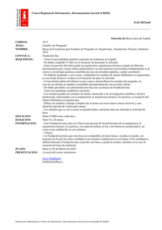 Centro Regional de Información y Documentación Juvenil (CRIDJ)
23.01.2023null
Información elaborada por el Centro de Información y Documentación Juvenil de la Comunidad de Madrid
Selección de Becas fuera de España
CODIGO: A3.5
TEMA: Estudios de Postgrado
NOMBRE: Becas de Excelencia para Estudios de Posgrado en Arquitectura, Arquitectura Técnica y Química
2023
CONVOCA: Fundación hna
REQUISITOS: - Tener la nacionalidad española o permiso de residencia en España.
- No haber cumplido 35 años en el momento de presentar la solicitud.
- Estar en posesión del título grado en arquitectura, arquitectura técnica (o grado de diferente
denominación pero mismo efecto profesional) o en una titulación universitaria fundamentada en la
ciencia y tecnología químicas expedido por una universidad española, o poder acreditarlo.
- No haberse graduado o, en su caso, completado los estudios de máster habilitante en arquitectura,
en una fecha anterior a 4 años en el momento de hacer la solicitud.
- Conocimiento pleno del idioma en que vayan a desarrollarse los estudios de posgrado, en
caso de ser distinto al español, acreditable documentalmente con un título oficial.
- No haber percibido con anterioridad otra beca de excelencia de Fundación hna.
- Tener un expediente académico excelente.
- Los estudios pueden ser estudios de máster, doctorado o de investigación científica o técnica
predoctoral, relacionados con la arquitectura, la arquitectura técnica o la química, a excepción del
máster habilitante en arquitectura.
- Deben ser estudios a tiempo completo de al menos un curso (nueve meses lectivos) y una
duración máxima de veinticuatro meses.
- Los estudios que se van a cursar no pueden haber concluido antes de realizada la solicitud de
beca.
DOTACION: Hasta 10.000 euros cada beca.
DURACION: Entre 9 y 24 meses.
INFORMACION: - Esta Fundación tiene entre sus fines la promoción de las profesiones de la arquitectura, la
arquitectura técnica y la química, con especial énfasis en los y las futuros/as profesionales, tal
como viene establecido en sus estatutos.
- 3 becas.
- La Fundación permite que esta beca sea compatible con otras becas y ayudas al estudio, sin
prejuicio de lo que la/s otra/s entidad/es convocante/s establezca/n en sus bases. El/la candidato/a
deberá informar a Fundación hna si percibe otra beca o ayuda al estudio, incluido en su caso la
exención de tasas de matrícula.
PLAZO: Hasta el 28 de febrero de 2023.
PRESENTACION: A través del correo electrónico.
bit.ly/3XQRgNU
fundacion@hna.es
 