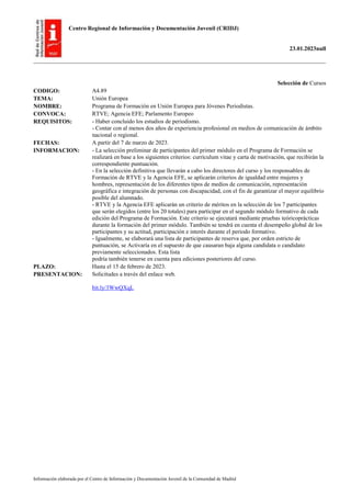 Centro Regional de Información y Documentación Juvenil (CRIDJ)
23.01.2023null
Información elaborada por el Centro de Información y Documentación Juvenil de la Comunidad de Madrid
Selección de Cursos
CODIGO: A4.89
TEMA: Unión Europea
NOMBRE: Programa de Formación en Unión Europea para Jóvenes Periodistas.
CONVOCA: RTVE; Agencia EFE; Parlamento Europeo
REQUISITOS: - Haber concluido los estudios de periodismo.
- Contar con al menos dos años de experiencia profesional en medios de comunicación de ámbito
nacional o regional.
FECHAS: A partir del 7 de marzo de 2023.
INFORMACION: - La selección preliminar de participantes del primer módulo en el Programa de Formación se
realizará en base a los siguientes criterios: currículum vitae y carta de motivación, que recibirán la
correspondiente puntuación.
- En la selección definitiva que llevarán a cabo los directores del curso y los responsables de
Formación de RTVE y la Agencia EFE, se aplicarán criterios de igualdad entre mujeres y
hombres, representación de los diferentes tipos de medios de comunicación, representación
geográfica e integración de personas con discapacidad, con el fin de garantizar el mayor equilibrio
posible del alumnado.
- RTVE y la Agencia EFE aplicarán un criterio de méritos en la selección de los 7 participantes
que serán elegidos (entre los 20 totales) para participar en el segundo módulo formativo de cada
edición del Programa de Formación. Este criterio se ejecutará mediante pruebas teóricoprácticas
durante la formación del primer módulo. También se tendrá en cuenta el desempeño global de los
participantes y su actitud, participación e interés durante el periodo formativo.
- Igualmente, se elaborará una lista de participantes de reserva que, por orden estricto de
puntuación, se Activaría en el supuesto de que causaran baja alguna candidata o candidato
previamente seleccionados. Esta lista
podría también tenerse en cuenta para ediciones posteriores del curso.
PLAZO: Hasta el 15 de febrero de 2023.
PRESENTACION: Solicitudes a través del enlace web.
bit.ly/3WwQXqL
 