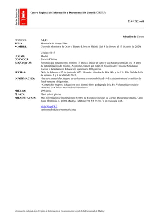 Centro Regional de Información y Documentación Juvenil (CRIDJ)
23.01.2023null
Información elaborada por el Centro de Información y Documentación Juvenil de la Comunidad de Madrid
Selección de Cursos
CODIGO: A4.4.3
TEMA: Monitor/a de tiempo libre
NOMBRE: Curso de Monitor/a de Ocio y Tiempo Libre en Madrid (del 4 de febrero al 17 de junio de 2023)
Código: 6147
LUGAR: Madrid
CONVOCA: Escuela Cáritas
REQUISITOS: Personas que tengan como mínimo 17 años al iniciar el curso y que hayan cumplido los 18 antes
de la finalización del mismo. Asimismo, tienen que estar en posesión del Título de Graduado
Escolar o Graduado en Educación Secundaria Obligatoria.
FECHAS: Del 4 de febrero al 17 de junio de 2023. Horario: Sábados de 10 a 14h. y de 15 a 19h. Salida de fin
de semana: 1 y 2 de abril de 2023.
INFORMACION: - Incluye: materiales, seguro de accidentes y responsabilidad civil y alojamiento en las salidas de
fin de semana obligatorias.
- Contenidos propios: Educación en el tiempo libre: pedagogía de la Fe. Voluntariado social e
identidad de Cáritas. Prevención comunitaria.
PRECIO: 290 euros.
PLAZO: Hasta cubrir plazas.
PRESENTACION: Más información e inscripciones: Centro de Estudios Sociales de Cáritas Diocesana Madrid. Calle
Santa Hortensia 3. 28002 Madrid. Teléfono: 91 548 95 80. Y en el enlace web.
bit.ly/30zpYRE
caritasmadrid@caritasmadrid.org
 