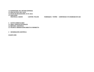1.4 SUPERVISOR: DR. ARTURO ESPINOZA
1.5 AÑO LECTIVO: 2011-2012
1.6 FECHA DE REALIZACIÓN: 25-01-2012
1.7 UBICACIÓN
    PROVINCIA: CARCHI         CANTÓN: TULCÁN   PARROQUIA TUFIÑO   COMUNIDAD: STA BARBARA DE CAR



1 DATOS CURRICULARES
2.1 ÁREA: CIENCIAS NATURALES
2.2 MÉTODO: CIENTÍFICO
2.3 TÉCNICA: OBSERVACIÓN DIRECTA E INDIRECTA


3   INFORMACIÓN CIENTÍFICA

CUARTO AÑO
 