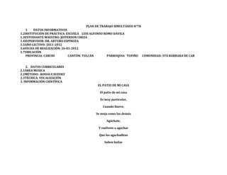 PLAN DE TRABAJO SIMULTÁNEO N°78
    1   DATOS INFORMATIVOS
1.2INSTITUCIÓN DE PRÁCTICA: ESCUELA LUIS ALFONSO ROMO DÁVILA
1.3ESTUDIANTE MAESTRO: JEFFERSON CHEZA
1.4SUPERVISOR: DR. ARTURO ESPINOZA
1.5AÑO LECTIVO: 2011-2012
1.6FECHA DE REALIZACIÓN: 26-01-2012
1.7UBICACIÓN
    PROVINCIA: CARCHI        CANTÓN: TULCÁN        PARROQUIA TUFIÑO    COMUNIDAD: STA BARBARA DE CAR


    2. DATOS CURRICULARES
2.1ÁREA MUSICA
2.2MÉTODO: :KODALY,SUZUKY
2.3TÉCNICA: VOCALIZACIÓN
3. INFORMACIÓN CIENTÍFICA
                                            EL PATIO DE MI CASA

                                             El patio de mi casa

                                             Es muy particular,

                                               Cuando llueve,

                                           Se moja como las demás

                                                 Agáchate,

                                            Y vuélvete a agachar

                                            Que las agachaditas

                                                Saben bailar
 