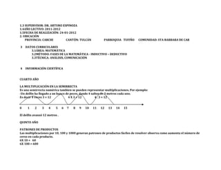 1.3 SUPERVISOR: DR. ARTURO ESPINOZA
1.4AÑO LECTIVO: 2011-2012
1.5FECHA DE REALIZACIÓN: 24-01-2012
2. UBICACIÓN
    PROVINCIA: CARCHI        CANTÓN: TULCÁN               PARROQUIA TUFIÑO       COMUNIDAD: STA BARBARA DE CAR

3   DATOS CURRICULARES
       3.1ÁREA: MATEMÁTICA
       3.2MÉTODO: FASES DE LA MATEMÁTICA - INDUCTIVO – DEDUCTIVO
       3.3TÉCNICA: ANÁLISIS, COMUNICACIÓN


4   INFORMACIÓN CIENTÍFICA


CUARTO AÑO

LA MULTIPLICACIÓN EN LA SEMIRRECTA
Es una semirrecta numérica tambien se pueden representar multiplicaciones. Por ejemplo:
-Un delfin ha llegado a un banco de peces, dando 4 saltos de 3 metros cada uno.
Es decir 4 veces 3 = 12           4 X 3 = 12          4 . 3 = 12


0    1    2     3   4     5    6   7   8   9   10   11   12   13   14   15

El delfin avanzó 12 metros .

QUINTO AÑO

PATRONES DE PRODUCTOS
Las multiplicaciones por 10, 100 y 1000 generan patrones de productos fáciles de resolver observa como aumenta el número de
ceros en cada producto.
6X 10 = 60
6X 100 = 600
 