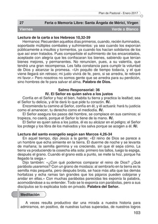 Plan de Pastoral - Enero 2017
103
27 Feria o Memoria Libre: Santa Ángela de Mérici, Virgen
Viernes Verde o Blanco
Lectura de la carta a los Hebreos 10,32-39
Hermanos: Recuerden aquellos días primeros, cuando, recién iluminados,
soportaste múltiples combates y sufrimientos: ya sea cuando los exponían
públicamente a insultos y tormentos, ya cuando los hacían solidarios de los
que así eran tratados. Pues compartiste el sufrimiento de los encarcelados,
aceptaste con alegría que les confiscaran los bienes, sabiendo que tenían
bienes mejores, y permanentes. No renuncien, pues, a su valentía, que
tendrá una gran recompensa. Les falta constancia para cumplir la voluntad
de Dios y alcanzar la promesa. «Un poquito de tiempo todavía, y el que
viene llegará sin retraso; mi justo vivirá de fe, pero, si se arredra, le retiraré
mi favor.» Pero nosotros no somos gente que se arredra para su perdición,
sino hombres de fe para salvar el alma. Palabra de Dios.
Salmo Responsorial: 36
R/. El Señor es quien salva a los justos
Confía en el Señor y haz el bien, habita tu tierra y practica la lealtad; sea
el Señor tu delicia, y él te dará lo que pide tu corazón. R/.
Encomienda tu camino al Señor, confía en él, y él actuará: hará tu justicia
como el amanecer, tu derecho como el mediodía. R/.
El Señor asegura los pasos del hombre, se complace en sus caminos; si
tropieza, no caerá, porque el Señor lo tiene de la mano. R/.
El Señor es quien salva a los justos, él es su alcázar en el peligro; el Señor
los protege y los libra de los malvados y los salva porque se acogen a él. R/.
Lectura del santo evangelio según san Marcos 4,26-34
En aquel tiempo, dijo Jesús a la gente: «El reino de Dios se parece a
un hombre que echa simiente en la tierra. Él duerme de noche y se levanta
de mañana; la semilla germina y va creciendo, sin que él sepa cómo. La
tierra va produciendo la cosecha ella sola: primero los tallos, luego la espiga,
después el grano. Cuando el grano está a punto, se mete la hoz, porque ha
llegado la siega.»
Dijo también: «¿Con qué podemos comparar el reino de Dios? ¿Qué
parábola usaremos? Con un grano de mostaza: al sembrarlo en la tierra es la
semilla más pequeña, pero después brota, se hace más alta que las demás
hortalizas y echa ramas tan grandes que los pájaros pueden cobijarse y
anidar en ellas.» Con muchas parábolas parecidas les exponía la palabra,
acomodándose a su entender. Todo se lo exponía con parábolas, pero a sus
discípulos se lo explicaba todo en privado. Palabra del Señor.
Meditación
A veces resulta productivo dar una mirada a nuestra historia para
admirarnos, en positivo, de nuestras luchas superadas, de nuestros logros
 