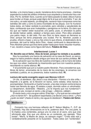 Plan de Pastoral - Enero 2017
105
tiendas –y lo mismo Isaac y Jacob, herederos de la misma promesa–, mientras
esperaba la ciudad de sólidos cimientos cuyo arquitecto y constructor iba a ser
Dios. Por fe, también Sara, cuando ya le había pasado la edad, obtuvo fuerza
para fundar un linaje, porque juzgó digno de fe al que se lo prometía. Y así, de
uno solo y, en este aspecto, ya extinguido, nacieron hijos numerosos como las
estrellas del cielo y como la arena incontable de las playas. Con fe murieron
todos éstos, sin haber recibido lo prometido; pero viéndolo y saludándolo de
lejos, confesando que eran huéspedes y peregrinos en la tierra. Es claro que
los que así hablan están buscando una patria; pues, si añoraban la patria
de donde habían salido, estaban a tiempo para volver. Pero ellos ansiaban
una patria mejor, la del cielo. Por eso Dios no tiene reparo en llamarse su
Dios: porque les tenía preparada una ciudad. Por fe, Abrahán, puesto a
prueba, ofreció a Isaac; y era su hijo único lo que ofrecía, el destinatario de la
promesa, del cual le había dicho Dios: «Isaac continuará tu descendencia.»
Pero Abrahán pensó que Dios tiene poder hasta para hacer resucitar muertos.
Y así, recobró a Isaac como figura del futuro. Palabra de Dios.
Interleccional: Lucas 1
R/. Bendito sea el Señor, Dios de Israel, porque ha visitado a su pueblo
Nos ha suscitado una fuerza de salvación en la casa de David, su siervo,
según lo había predicho desde antiguo por boca de sus santos profetas. R/.
Es la salvación que nos libra de nuestros enemigos y de la mano de todos
los que nos odian; realizando la misericordia que tuvo con nuestros padres,
recordando su santa alianza. R/.
Y el juramento que juró a nuestro padre Abrahán. Para concedernos que,
libres de temor, arrancados de la mano de los enemigos, le sirvamos con
santidad y justicia, en su presencia, todos nuestros días. R/.
Lectura del santo evangelio según san Marcos 4,35-41
Un día, al atardecer, dijo Jesús a sus discípulos: «Vamos a la otra orilla.»
Dejando a la gente, se lo llevaron en barca, como estaba; otras barcas lo
acompañaban. Se levantó un fuerte huracán, y las olas rompían contra la barca
hasta casi llenarla de agua. Él estaba a popa, dormido sobre un almohadón.
Lo despertaron, diciéndole: «Maestro, ¿no te importa que nos hundamos?»
Se puso en pie, increpó al viento y dijo al lago: «¡Silencio, cállate!»
El viento cesó y vino una gran calma. Él les dijo: «¿Por qué son tan cobardes?
¿Aún no tienen fe?» Se quedaron espantados y se decían unos a otros: «¿Pero
¿quién es éste? ¡Hasta el viento y las aguas le obedecen!» Palabra del Señor.
Meditación
Comparto hoy una hermosa reflexión del P. Nelson Medina, F., O.P. de
Colombia. Hay dos dimensiones en la fe, podemos decir. Por una parte, la
fe implica unos contenidos, porque uno no cree en el vacío, sino que cree
afirmando algo. Eso que uno afirma es un contenido, por ejemplo: “Dios
existe”; “María, la Madre de Jesús, es siempre virgen”; “Cristo está real y
verdaderamente presente en la Eucaristía”. Todos estos son “contenidos”.
 