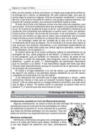 106
Hágase en mí según tu Palabra
Mas, en otro sentido, la fe es una fuerza, un ímpetu que surge de la confianza,
la entrega de sí mismo, la obediencia. No sólo creemos algo, sino que en
primer lugar le creemos a alguien. Este es el aspecto “existencial” o vivencial
de la fe, y por él la fe nos pone en camino, nos ayuda a superar barreras, nos
levanta de nuestras caídas, nos conduce finalmente hasta la meta.
El autor de la Carta a los Hebreos conoce muy bien estos dos aspectos y por
eso nos dice: “la fe es el fundamento de lo que se espera y la prueba de lo que no
se ve”. En cuanto es “prueba de lo que no se ve”, nos entreabre e introduce en la
verdad de unos contenidos que sobrepujan a nuestra razón, como, por ejemplo:
Cristo es Dios y hombre. No se trata de una ilusión, ni de una fantasía, ni mucho
menos de una mentira; es algo que es cierto, pero comprender ese enunciado
hasta el fondo es como hundirse en un abismo de luz que nunca acaba.
Y, sin embargo, antes de ser “prueba de lo que no se ve”, la fe es
“fundamento de lo que se espera”. Es el cimiento y el nuevo piso sobre el
que avanzan con audacia maravillosa y con serenidad sorprendente los
santos, de los cuales esta carta nos ofrece algunos ejemplos, sobre todo
el de Abraham, en el capítulo 11.
El mismo tema de la fe como confianza radical lo encontramos en el
evangelio de hoy. ¡Qué pregunta la del Señor! “¿Todavía no tienen fe?”.
A esa pregunta, que es también un reproche, le viene, de parte de los
discípulos, a modo de respuesta, otra pregunta, que en realidad es una
alabanza: “¿quién es éste...?”. Sobrecogidos de admiración descubren
que no conocen a su Señor. Y fue maravilloso regalo del Cielo que ellos
hicieran este descubrimiento porque la conciencia de la ignorancia suele
ser principio de conocimiento.
El viento y el lago obedecen a la voz de Jesús; ¿yo obedezco la voz
de Jesús? Los astros y los planetas lejanos obedecen la voz del Jesús;
¿obedece la humanidad a la voz de Jesús?
A los discípulos les maravilló que el lago obedeciera a Jesús; ¿debe
admirarnos menos o más que un corazón humano llegue a obedecer a
Jesús? ¿No es cierto que es un milagro bellísimo encontrar una sola alma
que le diga a Jesús: “Yo quiero hacer tu voluntad; yo quiero creer en tu
palabra”? ¿Y qué tal que esa alma fueras tú hoy?
29 IV Domingo del Tiempo Ordinario
IV Semana del Tiempo Ordinario Verde
Involucrarse consiste en vivir las Bienaventuranzas
Algunas orientaciones: se coloca el lema de este domingo /Se motiva a los
jóvenes para que se involucren en las actividades con motivo
de celebrarse el próximo 31 el día nacional de la juventud,
que todas las familias participen con los jóvenes / Orar por
todas las familias muy especialmente por nuestros jóvenes.
Monicion Ambiental:
Hermanos y hermanas con gozo nos congregamos en
torno a la mesa del Señor para alabar, bendecir a Dios
y con esa alegría de sabernos sus hijos, participamos
 