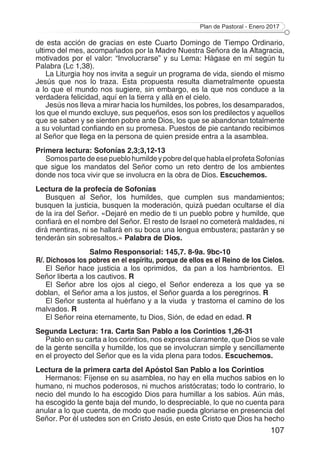 Plan de Pastoral - Enero 2017
107
de esta acción de gracias en este Cuarto Domingo de Tiempo Ordinario,
ultimo del mes, acompañados por la Madre Nuestra Señora de la Altagracia,
motivados por el valor: “Involucrarse” y su Lema: Hágase en mí según tu
Palabra (Lc 1,38).
La Liturgia hoy nos invita a seguir un programa de vida, siendo el mismo
Jesús que nos lo traza. Esta propuesta resulta diametralmente opuesta
a lo que el mundo nos sugiere, sin embargo, es la que nos conduce a la
verdadera felicidad, aquí en la tierra y allá en el cielo.
Jesús nos lleva a mirar hacia los humildes, los pobres, los desamparados,
los que el mundo excluye, sus pequeños, esos son los predilectos y aquellos
que se saben y se sienten pobre ante Dios, los que se abandonan totalmente
a su voluntad confiando en su promesa. Puestos de pie cantando recibimos
al Señor que llega en la persona de quien preside entra a la asamblea.
Primera lectura: Sofonías 2,3;3,12-13
SomospartedeesepueblohumildeypobredelquehablaelprofetaSofonías
que sigue los mandatos del Señor como un reto dentro de los ambientes
donde nos toca vivir que se involucra en la obra de Dios. Escuchemos.
Lectura de la profecía de Sofonías
Busquen al Señor, los humildes, que cumplen sus mandamientos;
busquen la justicia, busquen la moderación, quizá puedan ocultarse el día
de la ira del Señor. «Dejaré en medio de ti un pueblo pobre y humilde, que
confiará en el nombre del Señor. El resto de Israel no cometerá maldades, ni
dirá mentiras, ni se hallará en su boca una lengua embustera; pastarán y se
tenderán sin sobresaltos.» Palabra de Dios.
Salmo Responsorial: 145,7. 8-9a. 9bc-10
R/. Dichosos los pobres en el espíritu, porque de ellos es el Reino de los Cielos.
El Señor hace justicia a los oprimidos,  da pan a los hambrientos.  El
Señor liberta a los cautivos. R
El Señor abre los ojos al ciego, el Señor endereza a los que ya se
doblan,  el Señor ama a los justos, el Señor guarda a los peregrinos. R
El Señor sustenta al huérfano y a la viuda  y trastorna el camino de los
malvados. R 
El Señor reina eternamente, tu Dios, Sión, de edad en edad. R
Segunda Lectura: 1ra. Carta San Pablo a los Corintios 1,26-31
Pablo en su carta a los corintios, nos expresa claramente, que Dios se vale
de la gente sencilla y humilde, los que se involucran simple y sencillamente
en el proyecto del Señor que es la vida plena para todos. Escuchemos.
Lectura de la primera carta del Apóstol San Pablo a los Corintios
Hermanos: Fíjense en su asamblea, no hay en ella muchos sabios en lo
humano, ni muchos poderosos, ni muchos aristócratas; todo lo contrario, lo
necio del mundo lo ha escogido Dios para humillar a los sabios. Aún más,
ha escogido la gente baja del mundo, lo despreciable, lo que no cuenta para
anular a lo que cuenta, de modo que nadie pueda gloriarse en presencia del
Señor. Por él ustedes son en Cristo Jesús, en este Cristo que Dios ha hecho
 