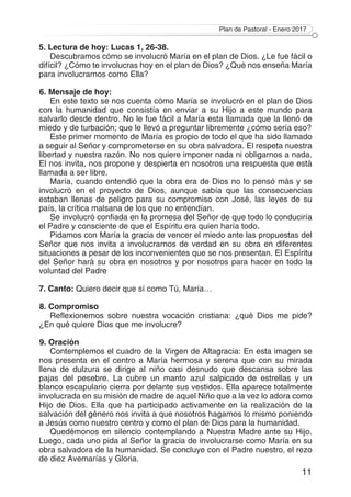 Plan de Pastoral - Enero 2017
11
5. Lectura de hoy: Lucas 1, 26-38.
Descubramos cómo se involucró María en el plan de Dios. ¿Le fue fácil o
difícil? ¿Cómo te involucras hoy en el plan de Dios? ¿Qué nos enseña María
para involucrarnos como Ella?
6. Mensaje de hoy:
En este texto se nos cuenta cómo María se involucró en el plan de Dios
con la humanidad que consistía en enviar a su Hijo a este mundo para
salvarlo desde dentro. No le fue fácil a María esta llamada que la llenó de
miedo y de turbación; que le llevó a preguntar libremente ¿cómo sería eso?
Este primer momento de María es propio de todo el que ha sido llamado
a seguir al Señor y comprometerse en su obra salvadora. El respeta nuestra
libertad y nuestra razón. No nos quiere imponer nada ni obligarnos a nada.
El nos invita, nos propone y despierta en nosotros una respuesta que está
llamada a ser libre.
María, cuando entendió que la obra era de Dios no lo pensó más y se
involucró en el proyecto de Dios, aunque sabía que las consecuencias
estaban llenas de peligro para su compromiso con José, las leyes de su
país, la crítica malsana de los que no entendían.
Se involucró confiada en la promesa del Señor de que todo lo conduciría
el Padre y consciente de que el Espíritu era quien haría todo.
Pidamos con María la gracia de vencer el miedo ante las propuestas del
Señor que nos invita a involucrarnos de verdad en su obra en diferentes
situaciones a pesar de los inconvenientes que se nos presentan. El Espíritu
del Señor hará su obra en nosotros y por nosotros para hacer en todo la
voluntad del Padre
7. Canto: Quiero decir que sí como Tú, María…
8. Compromiso
Reflexionemos sobre nuestra vocación cristiana: ¿qué Dios me pide?
¿En qué quiere Dios que me involucre?
9. Oración
Contemplemos el cuadro de la Virgen de Altagracia: En esta imagen se
nos presenta en el centro a María hermosa y serena que con su mirada
llena de dulzura se dirige al niño casi desnudo que descansa sobre las
pajas del pesebre. La cubre un manto azul salpicado de estrellas y un
blanco escapulario cierra por delante sus vestidos. Ella aparece totalmente
involucrada en su misión de madre de aquel Niño que a la vez lo adora como
Hijo de Dios. Ella que ha participado activamente en la realización de la
salvación del género nos invita a que nosotros hagamos lo mismo poniendo
a Jesús como nuestro centro y como el plan de Dios para la humanidad.
Quedémonos en silencio contemplando a Nuestra Madre ante su Hijo.
Luego, cada uno pida al Señor la gracia de involucrarse como María en su
obra salvadora de la humanidad. Se concluye con el Padre nuestro, el rezo
de diez Avemarías y Gloria.
 