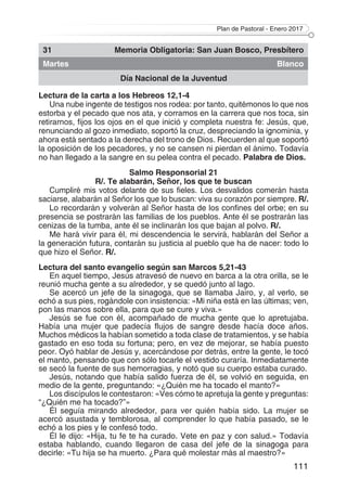 Plan de Pastoral - Enero 2017
111
31 Memoria Obligatoria: San Juan Bosco, Presbítero
Martes Blanco
Día Nacional de la Juventud
Lectura de la carta a los Hebreos 12,1-4
Una nube ingente de testigos nos rodea: por tanto, quitémonos lo que nos
estorba y el pecado que nos ata, y corramos en la carrera que nos toca, sin
retirarnos, fijos los ojos en el que inició y completa nuestra fe: Jesús, que,
renunciando al gozo inmediato, soportó la cruz, despreciando la ignominia, y
ahora está sentado a la derecha del trono de Dios. Recuerden al que soportó
la oposición de los pecadores, y no se cansen ni pierdan el ánimo. Todavía
no han llegado a la sangre en su pelea contra el pecado. Palabra de Dios.
Salmo Responsorial 21
R/. Te alabarán, Señor, los que te buscan
Cumpliré mis votos delante de sus fieles. Los desvalidos comerán hasta
saciarse, alabarán al Señor los que lo buscan: viva su corazón por siempre. R/.
Lo recordarán y volverán al Señor hasta de los confines del orbe; en su
presencia se postrarán las familias de los pueblos. Ante él se postrarán las
cenizas de la tumba, ante él se inclinarán los que bajan al polvo. R/.
Me hará vivir para él, mi descendencia le servirá, hablarán del Señor a
la generación futura, contarán su justicia al pueblo que ha de nacer: todo lo
que hizo el Señor. R/.
Lectura del santo evangelio según san Marcos 5,21-43
En aquel tiempo, Jesús atravesó de nuevo en barca a la otra orilla, se le
reunió mucha gente a su alrededor, y se quedó junto al lago.
Se acercó un jefe de la sinagoga, que se llamaba Jairo, y, al verlo, se
echó a sus pies, rogándole con insistencia: «Mi niña está en las últimas; ven,
pon las manos sobre ella, para que se cure y viva.»
Jesús se fue con él, acompañado de mucha gente que lo apretujaba.
Había una mujer que padecía flujos de sangre desde hacía doce años.
Muchos médicos la habían sometido a toda clase de tratamientos, y se había
gastado en eso toda su fortuna; pero, en vez de mejorar, se había puesto
peor. Oyó hablar de Jesús y, acercándose por detrás, entre la gente, le tocó
el manto, pensando que con sólo tocarle el vestido curaría. Inmediatamente
se secó la fuente de sus hemorragias, y notó que su cuerpo estaba curado.
Jesús, notando que había salido fuerza de él, se volvió en seguida, en
medio de la gente, preguntando: «¿Quién me ha tocado el manto?»
Los discípulos le contestaron: «Ves cómo te apretuja la gente y preguntas:
“¿Quién me ha tocado?”»
Él seguía mirando alrededor, para ver quién había sido. La mujer se
acercó asustada y temblorosa, al comprender lo que había pasado, se le
echó a los pies y le confesó todo.
Él le dijo: «Hija, tu fe te ha curado. Vete en paz y con salud.» Todavía
estaba hablando, cuando llegaron de casa del jefe de la sinagoga para
decirle: «Tu hija se ha muerto. ¿Para qué molestar más al maestro?»
 