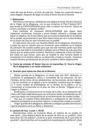 Plan de Pastoral - Enero 2017
15
valor del mes de Enero y el título de este día. Todos van cantando hasta la
casa elegida. Después de llegar se inicia el tercer día de la Novena.
1. Motivación
Hermanas y hermanos: celebramos con alegría el tercer día de la Novena
de la Virgen de la Altagracia, con la que iniciamos el Plan Pastoral 2017
que tendrá la PARTICIPACION como valor a cultivar con el lema: “Quien se
forma y participa a la Iglesia vivifica”.
Para participar es necesario INVOLUCRARSE que quiere decir
implicarse, envolverse, incluirse y poner tiempo, esfuerzo y entrega para
lograr un objetivo. Así lo hizo María que se involucró totalmente en la historia
de su pueblo reconociendo lo que Dios había hecho por él e involucrándose
en la acción de Dios en ese momento por su pueblo.
En este tercer día junto con Nuestra Madre de la Altagracia recordamos
a todos los que en nuestro país se involucran para colaborar en la historia
de salvación de nuestro pueblo para que sea ese hermoso jardín que Dios
quiera que sea toda la humanidad y trabajan para el Reino de vida que Dios
quiere que se realice entre nosotros. Rezamos y alabamos a Dios con María
por todos los que luchan, para que se respete la vida humana desde la
concepción en el vientre materno, su desarrollo y hasta su muerte. Iniciemos
nuestra Novena poniéndonos de pie para cantarle a María alegremente.
5.	 Canto de entrada: El Señor hizo en mí maravillas. O: Viva la Virgen
de la Altagracia o un canto misionero.
6.	 Oración para todos los días de la Novena:
Madre querida de la Altagracia, al iniciar este año 2017 dedicado a
promover la participación activa y consciente de las personas, de las
familias, de los niños, de los adolescentes, de los jóvenes, de las mujeres
y de los hombres en la Iglesia y en la sociedad, nuestros ojos se dirigen
a Ti como modelo de participación en tu familia, en tu patria y en la
humanidad al involucrarte en el plan de Dios al decirle: ”Hágase en mí
según tu Palabra”.
Enséñanos a involucrarnos en la misión de tu Hijo, en la realización del
Reino del Padre dejándonos guiar por el Espíritu Santo y fortalecidos por El
para que todos nos involucremos en la transformación de nuestro pueblo.
Haz que en nuestra Patria defendamos y protejamos la vida humana
desde la concepción en el vientre materno, su desarrollo y hasta su muerte.
Virgen querida de la Altagracia, defiende y protege tu pueblo dominicano
que te proclama como su Reina y Soberana.
6. Lectura de hoy: Lucas 1, 46-56
Descubramos cómo se involucró María en historia de su pueblo en
este canto. ¿Qué destaca María de la acción de Dios en su pueblo? ¿Qué
hace Dios con los pobres? ¿Cuál es la gran misericordia de la que Dios se
acuerda? ¿Qué hará Dios con su pueblo con la participación de María? ¿Qué
 