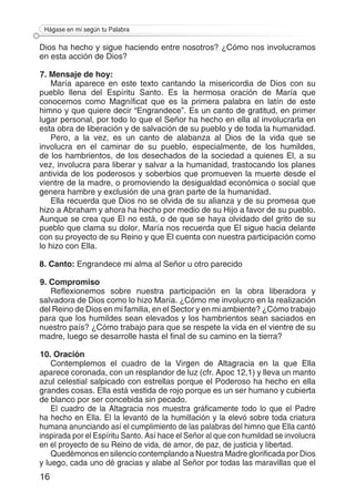 16
Hágase en mí según tu Palabra
Dios ha hecho y sigue haciendo entre nosotros? ¿Cómo nos involucramos
en esta acción de Dios?
7. Mensaje de hoy:
María aparece en este texto cantando la misericordia de Dios con su
pueblo llena del Espíritu Santo. Es la hermosa oración de María que
conocemos como Magníficat que es la primera palabra en latín de este
himno y que quiere decir “Engrandece”. Es un canto de gratitud, en primer
lugar personal, por todo lo que el Señor ha hecho en ella al involucrarla en
esta obra de liberación y de salvación de su pueblo y de toda la humanidad.
Pero, a la vez, es un canto de alabanza al Dios de la vida que se
involucra en el caminar de su pueblo, especialmente, de los humildes,
de los hambrientos, de los desechados de la sociedad a quienes El, a su
vez, involucra para liberar y salvar a la humanidad, trastocando los planes
antivida de los poderosos y soberbios que promueven la muerte desde el
vientre de la madre, o promoviendo la desigualdad económica o social que
genera hambre y exclusión de una gran parte de la humanidad.
Ella recuerda que Dios no se olvida de su alianza y de su promesa que
hizo a Abraham y ahora ha hecho por medio de su Hijo a favor de su pueblo.
Aunque se crea que El no está, o de que se haya olvidado del grito de su
pueblo que clama su dolor, María nos recuerda que El sigue hacia delante
con su proyecto de su Reino y que El cuenta con nuestra participación como
lo hizo con Ella.
8. Canto: Engrandece mi alma al Señor u otro parecido
9. Compromiso
Reflexionemos sobre nuestra participación en la obra liberadora y
salvadora de Dios como lo hizo María. ¿Cómo me involucro en la realización
del Reino de Dios en mi familia, en el Sector y en mi ambiente? ¿Cómo trabajo
para que los humildes sean elevados y los hambrientos sean saciados en
nuestro país? ¿Cómo trabajo para que se respete la vida en el vientre de su
madre, luego se desarrolle hasta el final de su camino en la tierra?
10. Oración
Contemplemos el cuadro de la Virgen de Altagracia en la que Ella
aparece coronada, con un resplandor de luz (cfr. Apoc 12,1) y lleva un manto
azul celestial salpicado con estrellas porque el Poderoso ha hecho en ella
grandes cosas. Ella está vestida de rojo porque es un ser humano y cubierta
de blanco por ser concebida sin pecado.
El cuadro de la Altagracia nos muestra gráficamente todo lo que el Padre
ha hecho en Ella. El la levantó de la humillación y la elevó sobre toda criatura
humana anunciando así el cumplimiento de las palabras del himno que Ella cantó
inspirada por el Espíritu Santo. Así hace el Señor al que con humildad se involucra
en el proyecto de su Reino de vida, de amor, de paz, de justicia y libertad.
Quedémonos en silencio contemplando a Nuestra Madre glorificada por Dios
y luego, cada uno dé gracias y alabe al Señor por todas las maravillas que el
 