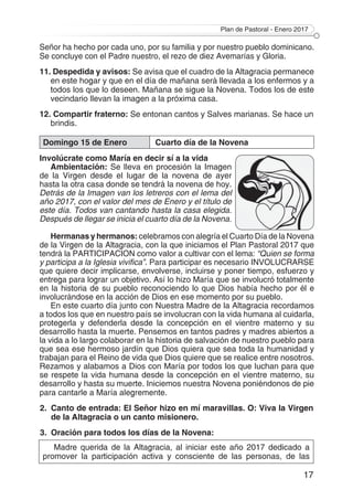 Plan de Pastoral - Enero 2017
17
Señor ha hecho por cada uno, por su familia y por nuestro pueblo dominicano.
Se concluye con el Padre nuestro, el rezo de diez Avemarías y Gloria.
11. Despedida y avisos: Se avisa que el cuadro de la Altagracia permanece
en este hogar y que en el día de mañana será llevada a los enfermos y a
todos los que lo deseen. Mañana se sigue la Novena. Todos los de este
vecindario llevan la imagen a la próxima casa.
12. Compartir fraterno: Se entonan cantos y Salves marianas. Se hace un
brindis.
Domingo 15 de Enero Cuarto día de la Novena
Involúcrate como María en decir sí a la vida
Ambientación: Se lleva en procesión la Imagen
de la Virgen desde el lugar de la novena de ayer
hasta la otra casa donde se tendrá la novena de hoy.
Detrás de la Imagen van los letreros con el lema del
año 2017, con el valor del mes de Enero y el título de
este día. Todos van cantando hasta la casa elegida.
Después de llegar se inicia el cuarto día de la Novena.
Hermanas y hermanos: celebramos con alegría el Cuarto Día de la Novena
de la Virgen de la Altagracia, con la que iniciamos el Plan Pastoral 2017 que
tendrá la PARTICIPACION como valor a cultivar con el lema: “Quien se forma
y participa a la Iglesia vivifica”. Para participar es necesario INVOLUCRARSE
que quiere decir implicarse, envolverse, incluirse y poner tiempo, esfuerzo y
entrega para lograr un objetivo. Así lo hizo María que se involucró totalmente
en la historia de su pueblo reconociendo lo que Dios había hecho por él e
involucrándose en la acción de Dios en ese momento por su pueblo.
En este cuarto día junto con Nuestra Madre de la Altagracia recordamos
a todos los que en nuestro país se involucran con la vida humana al cuidarla,
protegerla y defenderla desde la concepción en el vientre materno y su
desarrollo hasta la muerte. Pensemos en tantos padres y madres abiertos a
la vida a lo largo colaborar en la historia de salvación de nuestro pueblo para
que sea ese hermoso jardín que Dios quiera que sea toda la humanidad y
trabajan para el Reino de vida que Dios quiere que se realice entre nosotros.
Rezamos y alabamos a Dios con María por todos los que luchan para que
se respete la vida humana desde la concepción en el vientre materno, su
desarrollo y hasta su muerte. Iniciemos nuestra Novena poniéndonos de pie
para cantarle a María alegremente.
2.	 Canto de entrada: El Señor hizo en mí maravillas. O: Viva la Virgen
de la Altagracia o un canto misionero.
3.	 Oración para todos los días de la Novena:
Madre querida de la Altagracia, al iniciar este año 2017 dedicado a
promover la participación activa y consciente de las personas, de las
 