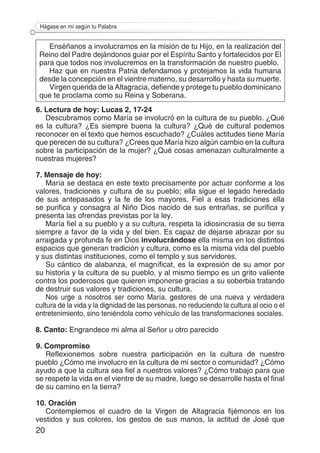 20
Hágase en mí según tu Palabra
6. Lectura de hoy: Lucas 2, 17-24
Descubramos como María se involucró en la cultura de su pueblo. ¿Qué
es la cultura? ¿Es siempre buena la cultura? ¿Qué de cultural podemos
reconocer en el texto que hemos escuchado? ¿Cuáles actitudes tiene María
que perecen de su cultura? ¿Crees que María hizo algún cambio en la cultura
sobre la participación de la mujer? ¿Qué cosas amenazan culturalmente a
nuestras mujeres?
7. Mensaje de hoy:
María se destaca en este texto precisamente por actuar conforme a los
valores, tradiciones y cultura de su pueblo; ella sigue el legado heredado
de sus antepasados y la fe de los mayores. Fiel a esas tradiciones ella
se purifica y consagra al Niño Dios nacido de sus entrañas, se purifica y
presenta las ofrendas previstas por la ley.
María fiel a su pueblo y a su cultura, respeta la idiosincrasia de su tierra
siempre a favor de la vida y del bien. Es capaz de dejarse abrazar por su
arraigada y profunda fe en Dios involucrándose ella misma en los distintos
espacios que generan tradición y cultura, como es la misma vida del pueblo
y sus distintas instituciones, como el templo y sus servidores.
Su cántico de alabanza, el magníficat, es la expresión de su amor por
su historia y la cultura de su pueblo, y al mismo tiempo es un grito valiente
contra los poderosos que quieren imponerse gracias a su soberbia tratando
de destruir sus valores y tradiciones, su cultura.
Nos urge a nosotros ser como María, gestores de una nueva y verdadera
cultura de la vida y la dignidad de las personas, no reduciendo la cultura al ocio o el
entretenimiento, sino teniéndola como vehículo de las transformaciones sociales.
8. Canto: Engrandece mi alma al Señor u otro parecido
9. Compromiso
Reflexionemos sobre nuestra participación en la cultura de nuestro
pueblo ¿Cómo me involucro en la cultura de mi sector o comunidad? ¿Cómo
ayudo a que la cultura sea fiel a nuestros valores? ¿Cómo trabajo para que
se respete la vida en el vientre de su madre, luego se desarrolle hasta el final
de su camino en la tierra?
10. Oración
Contemplemos el cuadro de la Virgen de Altagracia fijémonos en los
vestidos y sus colores, los gestos de sus manos, la actitud de José que
Enséñanos a involucrarnos en la misión de tu Hijo, en la realización del
Reino del Padre dejándonos guiar por el Espíritu Santo y fortalecidos por El
para que todos nos involucremos en la transformación de nuestro pueblo.
Haz que en nuestra Patria defendamos y protejamos la vida humana
desde la concepción en el vientre materno, su desarrollo y hasta su muerte.
Virgen querida de la Altagracia, defiende y protege tu pueblo dominicano
que te proclama como su Reina y Soberana.
 