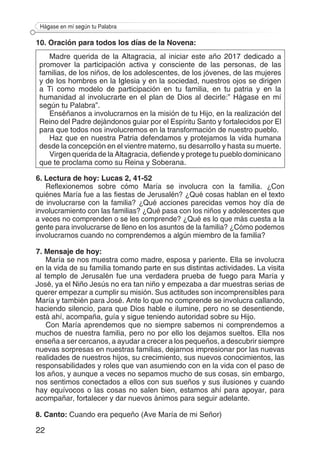 22
Hágase en mí según tu Palabra
10. Oración para todos los días de la Novena:
Madre querida de la Altagracia, al iniciar este año 2017 dedicado a
promover la participación activa y consciente de las personas, de las
familias, de los niños, de los adolescentes, de los jóvenes, de las mujeres
y de los hombres en la Iglesia y en la sociedad, nuestros ojos se dirigen
a Ti como modelo de participación en tu familia, en tu patria y en la
humanidad al involucrarte en el plan de Dios al decirle:” Hágase en mí
según tu Palabra”.
Enséñanos a involucrarnos en la misión de tu Hijo, en la realización del
Reino del Padre dejándonos guiar por el Espíritu Santo y fortalecidos por El
para que todos nos involucremos en la transformación de nuestro pueblo.
Haz que en nuestra Patria defendamos y protejamos la vida humana
desde la concepción en el vientre materno, su desarrollo y hasta su muerte.
Virgen querida de la Altagracia, defiende y protege tu pueblo dominicano
que te proclama como su Reina y Soberana.
6. Lectura de hoy: Lucas 2, 41-52
Reflexionemos sobre cómo María se involucra con la familia. ¿Con
quiénes María fue a las fiestas de Jerusalén? ¿Qué cosas hablan en el texto
de involucrarse con la familia? ¿Qué acciones parecidas vemos hoy día de
involucramiento con las familias? ¿Qué pasa con los niños y adolescentes que
a veces no comprenden o se les comprende? ¿Qué es lo que más cuesta a la
gente para involucrarse de lleno en los asuntos de la familia? ¿Cómo podemos
involucrarnos cuando no comprendemos a algún miembro de la familia?
7. Mensaje de hoy:
María se nos muestra como madre, esposa y pariente. Ella se involucra
en la vida de su familia tomando parte en sus distintas actividades. La visita
al templo de Jerusalén fue una verdadera prueba de fuego para María y
José, ya el Niño Jesús no era tan niño y empezaba a dar muestras serias de
querer empezar a cumplir su misión. Sus actitudes son incomprensibles para
María y también para José. Ante lo que no comprende se involucra callando,
haciendo silencio, para que Dios hable e ilumine, pero no se desentiende,
está ahí, acompaña, guía y sigue teniendo autoridad sobre su Hijo.
Con María aprendemos que no siempre sabemos ni comprendemos a
muchos de nuestra familia, pero no por ello los dejamos sueltos. Ella nos
enseña a ser cercanos, a ayudar a crecer a los pequeños, a descubrir siempre
nuevas sorpresas en nuestras familias, dejarnos impresionar por las nuevas
realidades de nuestros hijos, su crecimiento, sus nuevos conocimientos, las
responsabilidades y roles que van asumiendo con en la vida con el paso de
los años, y aunque a veces no sepamos mucho de sus cosas, sin embargo,
nos sentimos conectados a ellos con sus sueños y sus ilusiones y cuando
hay equívocos o las cosas no salen bien, estamos ahí para apoyar, para
acompañar, fortalecer y dar nuevos ánimos para seguir adelante.
8. Canto: Cuando era pequeño (Ave María de mi Señor)
 