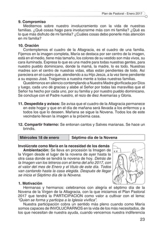 Plan de Pastoral - Enero 2017
23
9. Compromiso
Meditemos sobre nuestro involucramiento con la vida de nuestras
familias. ¿Qué cosas hago para involucrarme más con mi familia? ¿Qué es
lo que más disfruto de mi familia? ¿Cuáles cosas debo ponerle más atención
en mi familia?
10. Oración
Contemplemos el cuadro de la Altagracia, es el cuadro de una familia.
Fijemos en la imagen completa, María se destaca por ser centro de la imagen,
está en el medio, tiene más tamaño, los colores de su vestido son más vivos, su
cara iluminada. Expresa lo que es una madre para todas nuestras gentes, para
nuestro pueblo dominicano, donde la mamá, la madre, lo es todo. Nuestras
madres son el centro de nuestras vidas, ellas están pendientes de todo. Así
pareciera en el cuadro que, atendiendo a su Hijo Jesús, a la vez tiene pendiente
a su esposo José. Traigamos a nuestra mente a todas nuestras familias.
Quedémonos en silencio contemplando a Nuestra Madre glorificada por Dios
y luego, cada uno dé gracias y alabe al Señor por todas las maravillas que el
Señor ha hecho por cada uno, por su familia y por nuestro pueblo dominicano.
Se concluye con el Padre nuestro, el rezo de diez Avemarías y Gloria.
11. Despedida y avisos: Se avisa que el cuadro de la Altagracia permanece
en este hogar y que en el día de mañana será llevada a los enfermos y a
todos los que lo deseen. Mañana se sigue la Novena. Todos los de este
vecindario llevan la imagen a la próxima casa.
12. Compartir fraterno: Se entonan cantos y Salves marianas. Se hace un
brindis.
Miércoles 18 de enero Séptimo día de la Novena
Involúcrate como María en la necesidad de los demás
Ambientación: Se lleva en procesión la Imagen de
la Virgen desde el lugar de la novena de ayer hasta la
otra casa donde se tendrá la novena de hoy. Detrás de
la Imagen van los letreros con el lema del año 2017, con
el valor del mes de Enero y el título de este día. Todos
van cantando hasta la casa elegida. Después de llegar
se inicia el Séptimo día de la Novena.
1. Motivación
Hermanas y hermanos: celebramos con alegría el séptimo día de la
Novena de la Virgen de la Altagracia, con la que iniciamos el Plan Pastoral
2017 que tendrá la PARTICIPACION como valor a cultivar con el lema:
“Quien se forma y participa a la Iglesia vivifica”.
Nuestra participación cobra un sentido más pleno cuando como María
somos capaces de INVOLUCRARNOS en la vida de los más necesitados, de
los que necesitan de nuestra ayuda, cuando vencemos nuestra indiferencia
 