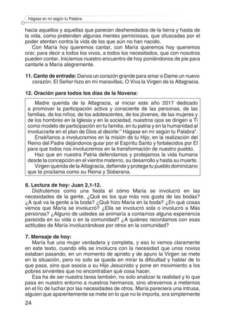 24
Hágase en mí según tu Palabra
hacia aquellos y aquellas que parecen desheredados de la tierra y hasta de
la vida, como pretenden algunas mentes perniciosas, que ofuscadas por el
poder atentan contra la vida de los que aún no han nacido.
Con María hoy queremos cantar, con María queremos hoy queremos
orar, para decir a todos los vivos, a todos los necesitados, que con nosotros
pueden contar. Iniciemos nuestro encuentro de hoy poniéndonos de pie para
cantarle a María alegremente.
11. Canto de entrada: Danos un corazón grande para amar o Dame un nuevo
corazón. El Señor hizo en mí maravillas. O Viva la Virgen de la Altagracia.
12. Oración para todos los días de la Novena:
Madre querida de la Altagracia, al iniciar este año 2017 dedicado
a promover la participación activa y consciente de las personas, de las
familias, de los niños, de los adolescentes, de los jóvenes, de las mujeres y
de los hombres en la Iglesia y en la sociedad, nuestros ojos se dirigen a Ti
como modelo de participación en tu familia, en tu patria y en la humanidad al
involucrarte en el plan de Dios al decirle:” Hágase en mí según tu Palabra”.
Enséñanos a involucrarnos en la misión de tu Hijo, en la realización del
Reino del Padre dejándonos guiar por el Espíritu Santo y fortalecidos por El
para que todos nos involucremos en la transformación de nuestro pueblo.
Haz que en nuestra Patria defendamos y protejamos la vida humana
desde la concepción en el vientre materno, su desarrollo y hasta su muerte.
Virgen querida de la Altagracia, defiende y protege tu pueblo dominicano
que te proclama como su Reina y Soberana.
6. Lectura de hoy: Juan 2,1-12.
Disfrutemos como una fiesta el cómo María se involucró en las
necesidades de la gente. ¿Qué es los que más nos gusta de las bodas?
¿A qué va la gente a la boda? ¿Qué hizo María en la boda? ¿En qué cosas
vemos que María se involucró? ¿Ella se involucró sola o involucró a Más
personas? ¿Alguno de ustedes se animaría a contarnos alguna experiencia
parecida en su vida o en la comunidad? ¿A quiénes recordamos con esas
actitudes de María involucrándose por otros en la comunidad?
7. Mensaje de hoy:
María fue una mujer verdadera y completa, y eso lo vemos claramente
en este texto, cuando ella se involucra con la necesidad que unos novios
estaban pasando, en un momento de aprieto y de apuro la Virgen se mete
en la situación, pero no solo se queda en mirar la dificultad y hablar de lo
que pasa, sino que asocia a su Hijo Jesucristo y pone en movimiento a los
pobres sirvientes que no encontraban qué cosa hacer.
Esa ha de ser nuestra tarea también, no solo analizar la realidad y lo que
pasa en nuestro entorno a nuestros hermanos, sino atrevernos a meternos
en el lío de luchar por las necesidades de otros. María pareciera una intrusa,
alguien que aparentemente se mete en lo que no le importa, era simplemente
 