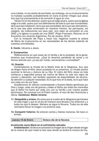 Plan de Pastoral - Enero 2017
25
una invitada, no era dueña de esa fiesta, sin embargo, sin su involucramiento
no hubiese sucedido probablemente en Caná el primer milagro que Jesús
hizo que fue precisamente el de convertir el agua en vino.
“Quiero lío en las diócesis, quiero que se salga afuera, quiero que la Iglesia
salga a la calle, quiero que nos defendamos de todo lo que sea mundanidad,
de lo que sea instalación, de lo que sea comodidad, de lo que sea clericalismo,
de lo que sea estar encerrados en nosotros mismos, las parroquias, los
colegios, las instituciones son para salir, sino salen se convierten en una
ONG ¡y la Iglesia no puede ser una ONG!” (Papa Francisco, Discurso en el
Encuentro con Jóvenes Argentinos, Río de Janeiro, 2013)
Con la invitación del Papa a hacer líos, hagamos nuestra la actitud
de María de involucrarnos en las necesidades de los demás saliendo de
nuestras comodidades.
8. Canto: Llévame a Jesús.
9. Compromiso
Reflexionemos en qué cosas de mi familia y de la sociedad, de la gente,
tenemos que involucrarnos. ¿Qué lío tenemos pendiente de armar y no
hemos atrevido aún, ya sea por miedo, conveniencia o comodidad?
10. Oración
Contemplemos la mirada de la Madre linda de la Altagracia. Sus ojos
se dirigen hacia el Niño Jesús acostado en su presencia, su mirada parece
acariciar la ternura y dulzura de su Hijo. El rostro del Niño Jesús es toda
confianza y seguridad porque las manos de María no solo son signo de
oración y adoración, son también expresión de disponibilidad, de servicio,
de atención a cualquier necesidad. Es lo que hizo en la boda, es lo que hace
con cada uno de sus hijos.
Quedémonos en silencio contemplando a Nuestra Madre glorificada por
Dios y luego, cada uno dé gracias y alabe al Señor por todas las maravillas
que el Señor ha hecho por cada uno, por su familia y por nuestro pueblo
dominicano. Se concluye con el Padre nuestro, el rezo de diez Avemarías y
Gloria. Cantamos: Madre mírame.
11. Despedida y avisos: Se avisa que el cuadro de la Altagracia permanece
en este hogar y que en el día de mañana será llevada a los enfermos y a
todos los que lo deseen. Mañana se sigue la Novena. Todos los de este
vecindario llevan la imagen a la próxima casa.
12. Compartir fraterno: Se entonan cantos y Salves marianas. Se hace un
brindis.
Jueves 19 de Enero Octavo día de la Novena
Involúcrate como María en el sufrimiento salvador
Ambientación: Se lleva en procesión la Imagen de la Virgen desde el lugar
de la novena de ayer hasta la otra casa donde se tendrá la novena de hoy.
 