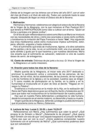 26
Hágase en mí según tu Palabra
Detrás de la Imagen van los letreros con el lema del año 2017, con el valor
del mes de Enero y el título de este día. Todos van cantando hasta la casa
elegida. Después de llegar se inicia el Octavo día de la Novena.
1. Motivación
Hermanas y hermanos: celebramos con alegría el octavo día de la Novena
de la Virgen de la Altagracia, con la que iniciamos el Plan Pastoral 2017
que tendrá la PARTICIPACION como valor a cultivar con el lema: “Quien se
forma y participa a la Iglesia vivifica”.
En el día de ayer reflexionábamos sobre como María se María se involucró
con las necesidades de otros y cómo eso acarreaba a veces cierto conflicto,
y tomábamos la invitación del Papa Francisco a hacer “líos”. Hoy siguiendo
esa línea meditaremos sobre cómo involucrarse implica sufrimiento, dolor,
pena, aflicción, angustia y hasta violencia.
Pero el sufrimiento que brota de involucrarse, ligarse, a la obra salvadora
de las gentes y de la vida, no es un sufrimiento inútil, una cruz pesada que
quita sentido y gusto por lo que hacemos y por nuestras decisiones. María
nos enseña que el sufrimiento es salvación, redención si vine de nuestro
deseo de servir, de entregarnos.
13.	Canto de entrada: Dolorosa de pie junto a la cruz. O: Viva la Virgen de
la Altagracia o un canto misionero.
14. Oración para todos los días de la Novena:
Madre querida de la Altagracia, al iniciar este año 2017 dedicado a
promover la participación activa y consciente de las personas, de las
familias, de los niños, de los adolescentes, de los jóvenes, de las mujeres
y de los hombres en la Iglesia y en la sociedad, nuestros ojos se dirigen
a Ti como modelo de participación en tu familia, en tu patria y en la
humanidad al involucrarte en el plan de Dios al decirle: ”Hágase en mí
según tu Palabra”.
Enséñanos a involucrarnos en la misión de tu Hijo, en la realización del
Reino del Padre dejándonos guiar por el Espíritu Santo y fortalecidos por El
para que todos nos involucremos en la transformación de nuestro pueblo.
Haz que en nuestra Patria defendamos y protejamos la vida humana
desde la concepción en el vientre materno, su desarrollo y hasta su muerte.
Virgen querida de la Altagracia, defiende y protege tu pueblo dominicano
que te proclama como su Reina y Soberana.
6. Lectura de hoy: Lucas 2, 33-35 y Juan 19,25-27
Reflexionemos con María ¿Hay sufrimientos que valen la pena? ¿Qué
piropos le da Simeón a María? ¿Solamente le da piropos? ¿Qué quería
decir Simeón con eso de que “una espada traspasaría el corazón de María?
¿Tiene eso que ver con la cruz? ¿Cómo podemos comprender nuestro
sufrimiento con el sufrimiento de María? ¿Qué sufrimientos podemos decir
que son salvadores?
 