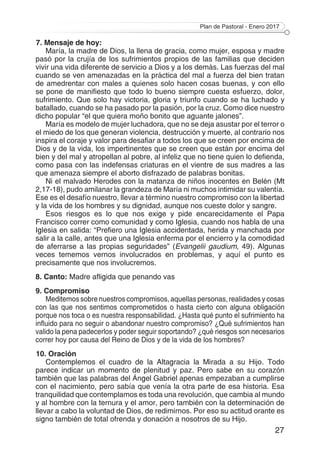 Plan de Pastoral - Enero 2017
27
7. Mensaje de hoy:
María, la madre de Dios, la llena de gracia, como mujer, esposa y madre
pasó por la crujía de los sufrimientos propios de las familias que deciden
vivir una vida diferente de servicio a Dios y a los demás. Las fuerzas del mal
cuando se ven amenazadas en la práctica del mal a fuerza del bien tratan
de amedrentar con males a quienes solo hacen cosas buenas, y con ello
se pone de manifiesto que todo lo bueno siempre cuesta esfuerzo, dolor,
sufrimiento. Que solo hay victoria, gloria y triunfo cuando se ha luchado y
batallado, cuando se ha pasado por la pasión, por la cruz. Como dice nuestro
dicho popular “el que quiera moño bonito que aguante jalones”.
María es modelo de mujer luchadora, que no se deja asustar por el terror o
el miedo de los que generan violencia, destrucción y muerte, al contrario nos
inspira el coraje y valor para desafiar a todos los que se creen por encima de
Dios y de la vida, los impertinentes que se creen que están por encima del
bien y del mal y atropellan al pobre, al infeliz que no tiene quien lo defienda,
como pasa con las indefensas criaturas en el vientre de sus madres a las
que amenaza siempre el aborto disfrazado de palabras bonitas.
Ni el malvado Herodes con la matanza de niños inocentes en Belén (Mt
2,17-18), pudo amilanar la grandeza de María ni muchos intimidar su valentía.
Ese es el desafío nuestro, llevar a término nuestro compromiso con la libertad
y la vida de los hombres y su dignidad, aunque nos cueste dolor y sangre.
Esos riesgos es lo que nos exige y pide encarecidamente el Papa
Francisco correr como comunidad y como Iglesia, cuando nos habla de una
Iglesia en salida: “Prefiero una Iglesia accidentada, herida y manchada por
salir a la calle, antes que una Iglesia enferma por el encierro y la comodidad
de aferrarse a las propias seguridades” (Evangelii gaudium, 49). Algunas
veces tememos vernos involucrados en problemas, y aquí el punto es
precisamente que nos involucremos.
8. Canto: Madre afligida que penando vas
9. Compromiso
Meditemos sobre nuestros compromisos, aquellas personas, realidades y cosas
con las que nos sentimos comprometidos o hasta cierto con alguna obligación
porque nos toca o es nuestra responsabilidad. ¿Hasta qué punto el sufrimiento ha
influido para no seguir o abandonar nuestro compromiso? ¿Qué sufrimientos han
valido la pena padecerlos y poder seguir soportando? ¿qué riesgos son necesarios
correr hoy por causa del Reino de Dios y de la vida de los hombres?
10. Oración
Contemplemos el cuadro de la Altagracia la Mirada a su Hijo. Todo
parece indicar un momento de plenitud y paz. Pero sabe en su corazón
también que las palabras del Ángel Gabriel apenas empezaban a cumplirse
con el nacimiento, pero sabía que venía la otra parte de esa historia. Esa
tranquilidad que contemplamos es toda una revolución, que cambia al mundo
y al hombre con la ternura y el amor, pero también con la determinación de
llevar a cabo la voluntad de Dios, de redimirnos. Por eso su actitud orante es
signo también de total ofrenda y donación a nosotros de su Hijo.
 