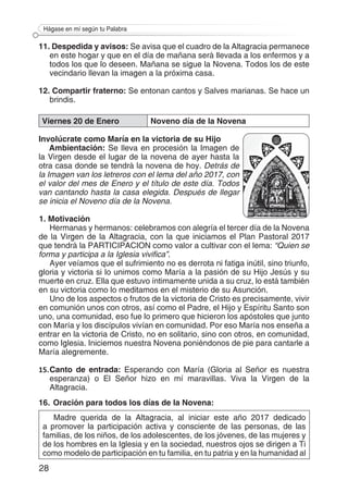 28
Hágase en mí según tu Palabra
11. Despedida y avisos: Se avisa que el cuadro de la Altagracia permanece
en este hogar y que en el día de mañana será llevada a los enfermos y a
todos los que lo deseen. Mañana se sigue la Novena. Todos los de este
vecindario llevan la imagen a la próxima casa.
12. Compartir fraterno: Se entonan cantos y Salves marianas. Se hace un
brindis.
Viernes 20 de Enero Noveno día de la Novena
Involúcrate como María en la victoria de su Hijo
Ambientación: Se lleva en procesión la Imagen de
la Virgen desde el lugar de la novena de ayer hasta la
otra casa donde se tendrá la novena de hoy. Detrás de
la Imagen van los letreros con el lema del año 2017, con
el valor del mes de Enero y el título de este día. Todos
van cantando hasta la casa elegida. Después de llegar
se inicia el Noveno día de la Novena.
1. Motivación
Hermanas y hermanos: celebramos con alegría el tercer día de la Novena
de la Virgen de la Altagracia, con la que iniciamos el Plan Pastoral 2017
que tendrá la PARTICIPACION como valor a cultivar con el lema: “Quien se
forma y participa a la Iglesia vivifica”.
Ayer veíamos que el sufrimiento no es derrota ni fatiga inútil, sino triunfo,
gloria y victoria si lo unimos como María a la pasión de su Hijo Jesús y su
muerte en cruz. Ella que estuvo íntimamente unida a su cruz, lo está también
en su victoria como lo meditamos en el misterio de su Asunción.
Uno de los aspectos o frutos de la victoria de Cristo es precisamente, vivir
en comunión unos con otros, así como el Padre, el Hijo y Espíritu Santo son
uno, una comunidad, eso fue lo primero que hicieron los apóstoles que junto
con María y los discípulos vivían en comunidad. Por eso María nos enseña a
entrar en la victoria de Cristo, no en solitario, sino con otros, en comunidad,
como Iglesia. Iniciemos nuestra Novena poniéndonos de pie para cantarle a
María alegremente.
15.	Canto de entrada: Esperando con María (Gloria al Señor es nuestra
esperanza) o El Señor hizo en mí maravillas. Viva la Virgen de la
Altagracia.
16.	Oración para todos los días de la Novena:
Madre querida de la Altagracia, al iniciar este año 2017 dedicado
a promover la participación activa y consciente de las personas, de las
familias, de los niños, de los adolescentes, de los jóvenes, de las mujeres y
de los hombres en la Iglesia y en la sociedad, nuestros ojos se dirigen a Ti
como modelo de participación en tu familia, en tu patria y en la humanidad al
 