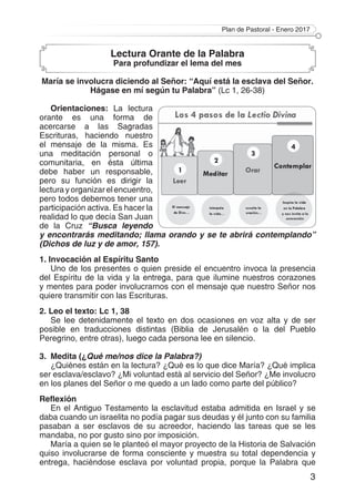 Plan de Pastoral - Enero 2017
3
Lectura Orante de la Palabra
Para profundizar el lema del mes
María se involucra diciendo al Señor: “Aquí está la esclava del Señor.
Hágase en mí según tu Palabra” (Lc 1, 26-38)
Orientaciones: La lectura
orante es una forma de
acercarse a las Sagradas
Escrituras, haciendo nuestro
el mensaje de la misma. Es
una meditación personal o
comunitaria, en ésta última
debe haber un responsable,
pero su función es dirigir la
lectura y organizar el encuentro,
pero todos debemos tener una
participación activa. Es hacer la
realidad lo que decía San Juan
de la Cruz “Busca leyendo
y encontrarás meditando; llama orando y se te abrirá contemplando”
(Dichos de luz y de amor, 157).
1. Invocación al Espíritu Santo
Uno de los presentes o quien preside el encuentro invoca la presencia
del Espíritu de la vida y la entrega, para que ilumine nuestros corazones
y mentes para poder involucrarnos con el mensaje que nuestro Señor nos
quiere transmitir con las Escrituras.
2. Leo el texto: Lc 1, 38
Se lee detenidamente el texto en dos ocasiones en voz alta y de ser
posible en traducciones distintas (Biblia de Jerusalén o la del Pueblo
Peregrino, entre otras), luego cada persona lee en silencio.
3.	 Medita (¿Qué me/nos dice la Palabra?)
¿Quiénes están en la lectura? ¿Qué es lo que dice María? ¿Qué implica
ser esclava/esclavo? ¿Mi voluntad está al servicio del Señor? ¿Me involucro
en los planes del Señor o me quedo a un lado como parte del público?
Reflexión
En el Antiguo Testamento la esclavitud estaba admitida en Israel y se
daba cuando un israelita no podía pagar sus deudas y él junto con su familia
pasaban a ser esclavos de su acreedor, haciendo las tareas que se les
mandaba, no por gusto sino por imposición.
María a quien se le planteó el mayor proyecto de la Historia de Salvación
quiso involucrarse de forma consciente y muestra su total dependencia y
entrega, haciéndose esclava por voluntad propia, porque la Palabra que
 