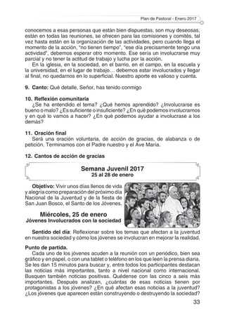 Plan de Pastoral - Enero 2017
33
conocemos a esas personas que están bien dispuestas, son muy deseosas,
están en todas las reuniones, se ofrecen para las comisiones y comités, tal
vez hasta están en la organización de las actividades, pero cuando llega el
momento de la acción, “no tienen tiempo”, “ese día precisamente tengo una
actividad”, debemos esperar otro momento. Ese sería un involucrarse muy
parcial y no tener la actitud de trabajo y lucha por la acción.
En la iglesia, en la sociedad, en el barrio, en el campo, en la escuela y
la universidad, en el lugar de trabajo… debemos estar involucrados y llegar
al final, no quedarnos en lo superficial. Nuestro aporte es valioso y cuenta.
9.	Canto: Qué detalle, Señor, has tenido conmigo
10.	Reflexión comunitaria
¿Se ha entendido el tema? ¿Qué hemos aprendido? ¿Involucrarse es
bueno o malo? ¿Es suficiente o insuficiente? ¿En qué podemos involucrarnos
y en qué lo vamos a hacer? ¿En qué podemos ayudar a involucrase a los
demás?
11.	Oración final
Será una oración voluntaria, de acción de gracias, de alabanza o de
petición. Terminamos con el Padre nuestro y el Ave María.
12.	Cantos de acción de gracias
Semana Juvenil 2017
25 al 28 de enero
Objetivo: Vivir unos días llenos de vida
y alegría como preparación del próximo día
Nacional de la Juventud y de la fiesta de
San Juan Bosco, el Santo de los Jóvenes.
Miércoles, 25 de enero
Jóvenes Involucrados con la sociedad
Sentido del día: Reflexionar sobre los temas que afectan a la juventud
en nuestra sociedad y cómo los jóvenes se involucran en mejorar la realidad.
Punto de partida.
Cada uno de los jóvenes acuden a la reunión con un periódico, bien sea
gráfico y en papel, o con una tablet o teléfono en los que leen la prensa diaria.
Se les dan 15 minutos para buscar y, entre todos los participantes destacan
las noticias más importantes, tanto a nivel nacional como internacional.
Busquen también noticias positivas. Quédense con las cinco a seis más
importantes. Después analizan, ¿cuántas de esas noticias tienen por
protagonistas a los jóvenes? ¿En qué afectan esas noticias a la juventud?
¿Los jóvenes que aparecen están construyendo o destruyendo la sociedad?
 