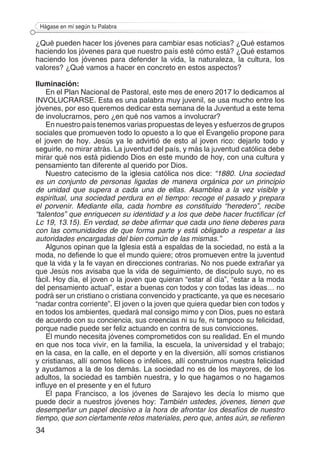 34
Hágase en mí según tu Palabra
¿Qué pueden hacer los jóvenes para cambiar esas noticias? ¿Qué estamos
haciendo los jóvenes para que nuestro país esté cómo está? ¿Qué estamos
haciendo los jóvenes para defender la vida, la naturaleza, la cultura, los
valores? ¿Qué vamos a hacer en concreto en estos aspectos?
Iluminación:
En el Plan Nacional de Pastoral, este mes de enero 2017 lo dedicamos al
INVOLUCRARSE. Esta es una palabra muy juvenil, se usa mucho entre los
jóvenes, por eso queremos dedicar esta semana de la Juventud a este tema
de involucrarnos, pero ¿en qué nos vamos a involucrar?
En nuestro país tenemos varias propuestas de leyes y esfuerzos de grupos
sociales que promueven todo lo opuesto a lo que el Evangelio propone para
el joven de hoy. Jesús ya le advirtió de esto al joven rico: dejarlo todo y
seguirle, no mirar atrás. La juventud del país, y más la juventud católica debe
mirar qué nos está pidiendo Dios en este mundo de hoy, con una cultura y
pensamiento tan diferente al querido por Dios.
Nuestro catecismo de la iglesia católica nos dice: “1880. Una sociedad
es un conjunto de personas ligadas de manera orgánica por un principio
de unidad que supera a cada una de ellas. Asamblea a la vez visible y
espiritual, una sociedad perdura en el tiempo: recoge el pasado y prepara
el porvenir. Mediante ella, cada hombre es constituido “heredero”, recibe
“talentos” que enriquecen su identidad y a los que debe hacer fructificar (cf
Lc 19, 13.15). En verdad, se debe afirmar que cada uno tiene deberes para
con las comunidades de que forma parte y está obligado a respetar a las
autoridades encargadas del bien común de las mismas.”
Algunos opinan que la Iglesia está a espaldas de la sociedad, no está a la
moda, no defiende lo que el mundo quiere; otros promueven entre la juventud
que la vida y la fe vayan en direcciones contrarias. No nos puede extrañar ya
que Jesús nos avisaba que la vida de seguimiento, de discípulo suyo, no es
fácil. Hoy día, el joven o la joven que quieran “estar al día”, “estar a la moda
del pensamiento actual”, estar a buenas con todos y con todas las ideas… no
podrá ser un cristiano o cristiana convencido y practicante, ya que es necesario
“nadar contra corriente”. El joven o la joven que quiera quedar bien con todos y
en todos los ambientes, quedará mal consigo mimo y con Dios, pues no estará
de acuerdo con su conciencia, sus creencias ni su fe, ni tampoco su felicidad,
porque nadie puede ser feliz actuando en contra de sus convicciones.
El mundo necesita jóvenes comprometidos con su realidad. En el mundo
en que nos toca vivir, en la familia, la escuela, la universidad y el trabajo;
en la casa, en la calle, en el deporte y en la diversión, allí somos cristianos
y cristianas, allí somos felices o infelices, allí construimos nuestra felicidad
y ayudamos a la de los demás. La sociedad no es de los mayores, de los
adultos, la sociedad es también nuestra, y lo que hagamos o no hagamos
influye en el presente y en el futuro
El papa Francisco, a los jóvenes de Sarajevo les decía lo mismo que
puede decir a nuestros jóvenes hoy: También ustedes, jóvenes, tienen que
desempeñar un papel decisivo a la hora de afrontar los desafíos de nuestro
tiempo, que son ciertamente retos materiales, pero que, antes aún, se refieren
 