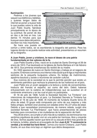 Plan de Pastoral - Enero 2017
37
Iluminación:
Pedimos a los jóvenes que
saquen sus teléfonos y tabletas,
y quienes tengan datos de
internet se ponen a buscar todo
lo que puedan sobre la vida de
Juan Pablo Duarte, fijándose
principalmente en la época de
su juventud. Se ponen de dos
en dos o de tres en tres. Les
damos 15 minutos para que
busquen esos datos del patricio,
escriben los más importantes.
Se hace una puesta en
común y entre todos, se va escribiendo la biografía del patricio. Para los
lugares donde no se pueda realizar esta actividad, presentamos un resumen
de su biografía.
A Juan Pablo, joven y cristiano, le nace el deseo de una patria
fundamentada en los valores de la fe.
Juan Pablo Duarte y Díez, nació en la ciudad de Santo Domingo el 26 de
enero de 1813. Fue bautizado en la Iglesia de Santa Bárbara el 4 de febrero
de 1813. Sus primeras enseñanzas las recibió de su madre.
En 1832 aparece de nuevo en Santo Domingo y trabaja en el negocio de
su padre. Entonces comienza una intensa vida social que le liga a importantes
sectores de la pequeña burguesía urbana. Es testigo de matrimonios,
apadrina bautizos y asiste a reuniones de carácter cultural.
Esa vivencia de la sociedad es la que le permite percibir que existe un
sentimiento patriótico que rechaza la presencia de los haitianos en el país.
Juan Pablo era un joven apegado a la lectura y ávido de conocimientos,
traducía del francés al español, así como del latín. Debió haberse
entusiasmado con la cadena de independencias que se sucedían en el
continente americano y en las cual el país no participaba.
El 16 de julio de 1838, fundó la Sociedad Secreta “La Trinitaria” con
intenciones de independizar el país. La Sociedad Secreta la Trinitaria fue
fundada el 16 de julio de 1838. Al momento de fundarla Duarte tenía 25
años de edad. El grupo está compuesto por ocho de sus mejores y más
fieles amigos, también eran jóvenes con edades entre 18 y 27 años de edad.
Debido a que necesitaban promocionarse, de manera velada, surgió otra
sociedad llamada “La Filantrópica”, que hacía presentaciones de piezas
teatrales para concientizar a los ciudadanos de la separación de Haití.
Hoy 26 de enero, se cumple un año más de su natalicio, los dominicanos nos
sentimos orgullosos de poder vivir en una patria tan hermosa, libre y creyente
de Dios. Somos aquella nación que tiene en su escudo el libro más grande de
la historia, la biblia, abierta en el evangelio de San Juan 8,32 “Y conocerán la
verdad, y la verdad los hará libres”, somos una nación Cristiana. Juan Pablo
Duarte, en sus días vivía bajo un régimen que debía desaparecer.
 