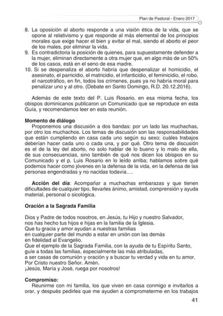 Plan de Pastoral - Enero 2017
41
8.	La oposición al aborto responde a una visión ética de la vida, que se
opone al relativismo y que responde al más elemental de los principios
morales que exige hacer el bien y evitar el mal, siendo el aborto el peor
de los males, por eliminar la vida.
9.	 Es contradictoria la posición de quienes, para supuestamente defender a
la mujer, eliminan directamente a otra mujer que, en algo más de un 50%
de los casos, está en el seno de esa madre.
10.	Si se despenaliza el aborto habría que despenalizar el homicidio, el
asesinato, el parricidio, el matricidio, el infanticidio, el feminicidio, el robo,
el narcotráfico, en fin, todos los crímenes, pues ya no habría moral para
penalizar uno y al otro. (Debate en Santo Domingo, R.D. 20.12.2016).
Además de este texto del P. Luis Rosario, en esa misma fecha, los
obispos dominicanos publicaron un Comunicado que se reproduce en esta
Guía, y recomendamos leer en esta reunión.
Momento de diálogo
Proponemos una discusión a dos bandas: por un lado las muchachas,
por otro los muchachos. Los temas de discusión son las responsabilidades
que están cumpliendo en casa cada uno según su sexo; cuáles trabajos
deberían hacer cada uno o cada una, y por qué. Otro tema de discusión
es el de la ley del aborto, no solo hablar de lo bueno y lo malo de ella,
de sus consecuencias, sino también de qué nos dicen los obispos en su
Comunicado y el p. Luis Rosario en lo leído arriba; hablamos sobre qué
podemos hacer como jóvenes en la defensa de la vida, en la defensa de las
personas engendradas y no nacidas todavía….
Acción del día: Acompañar a muchachas embarazas y que tienen
dificultades de cualquier tipo, llevarles ánimo, amistad, comprensión y ayuda
material, personal o sicológica.
Oración a la Sagrada Familia
Dios y Padre de todos nosotros, en Jesús, tu Hijo y nuestro Salvador,
nos has hecho tus hijos e hijas en la familia de la Iglesia.
Que tu gracia y amor ayudan a nuestras familias
en cualquier parte del mundo a estar en unión con las demás
en fidelidad al Evangelio.
Que el ejemplo de la Sagrada Familia, con la ayuda de tu Espíritu Santo,
guíe a todas las familias, especialmente las más atribuladas,
a ser casas de comunión y oración y a buscar tu verdad y vida en tu amor.
Por Cristo nuestro Señor. Amén.
¡Jesús, María y José, ruega por nosotros!
Compromiso:
Reunirme con mi familia, los que viven en casa conmigo e invitarlos a
orar, y después pedirles que me ayuden a comprometerme en los trabajos
 