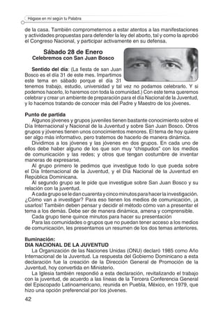 42
Hágase en mí según tu Palabra
de la casa. También comprometernos a estar atentos a las manifestaciones
y actividades propuestas para defender la ley del aborto, tal y como la aprobó
el Congreso Nacional, y participar activamente en su defensa.
Sábado 28 de Enero
Celebremos con San Juan Bosco
Sentido del día: (La fiesta de san Juan
Bosco es el día 31 de este mes. Impartimos
este tema en sábado porque el día 31
tenemos trabajo, estudio, universidad y tal vez no podamos celebrarlo. Y si
podemos hacerlo, lo haremos con toda la comunidad.) Con este tema queremos
celebrar y crear un ambiente de preparación para el día Nacional de la Juventud,
y lo hacemos tratando de conocer más del Padre y Maestro de los jóvenes.
Punto de partida
Algunos jóvenes y grupos juveniles tienen bastante conocimiento sobre el
Día Internacional y Nacional de la Juventud y sobre San Juan Bosco. Otros
grupos y jóvenes tienen unos conocimientos menores. El tema de hoy quiere
ser algo más informativo, pero tratemos de hacerlo de manera dinámica.
Dividimos a los jóvenes y las jóvenes en dos grupos. En cada uno de
ellos debe haber alguno de los que son muy “chispudos” con los medios
de comunicación y las redes; y otros que tengan costumbre de inventar
maneras de expresarse.
Al grupo primero le pedimos que investigue todo lo que pueda sobre
el Día Internacional de la Juventud, y el Día Nacional de la Juventud en
República Dominicana.
Al segundo grupo se le pide que investigue sobre San Juan Bosco y su
relación con la juventud.
Acadagruposeledancuarentaycincominutosparahacerlainvestigación.
¿Cómo van a investigar? Para eso tienen los medios de comunicación, ¡a
usarlos! También deben pensar y decidir el método cómo van a presentar el
tema a los demás. Debe ser de manera dinámica, amena y comprensible.
Cada grupo tiene quince minutos para hacer su presentación
Para las comunidades o grupos que no puedan tener acceso a los medios
de comunicación, les presentamos un resumen de los dos temas anteriores.
Iluminación:
DIA NACIONAL DE LA JUVENTUD
La Organización de las Naciones Unidas (ONU) declaró 1985 como Año
Internacional de la Juventud. La respuesta del Gobierno Dominicano a esta
declaración fue la creación de la Dirección General de Promoción de la
Juventud, hoy convertida en Ministerio.
La Iglesia también respondió a esta declaración, revitalizando el trabajo
con la juventud, de acuerdo a las líneas de la Tercera Conferencia General
del Episcopado Latinoamericano, reunida en Puebla, México, en 1979, que
hizo una opción preferencial por los jóvenes.
 