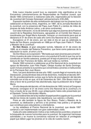 Plan de Pastoral - Enero 2017
43
Este nuevo impulso juvenil tuvo su expresión más significativa en los
Encuentros Latinoamericanos de Responsables de Pastoral Juvenil, que
desde 1985 comenzaron a realizarse cada año, organizados por la Sección
de Juventud del Consejo Episcopal Latinoamericano (CELAM).
Expresión también de esta revitalización del trabajo con los jóvenes fue la
celebración en Buenos Aires, Argentina, en 1987, de la Jornada Mundial de
la Juventud, con la presencia del Papa Juan Pablo II y cientos de miles de
jóvenes de toda América Latina, y de otros continentes.
Con esta motivación, no es de extrañar que algunos jóvenes de la Pastoral
Juvenil de la República Dominicana, agrupados en el Comité Don Bosco y
coordinados por Ángel María Acevedo, iniciaran un movimiento para que se
declarara el 31 de enero de cada año como Día Nacional de la Juventud.
Escogieron el 31 de enero, por ser éste el día en que es celebrada la
fiesta de Don Bosco, proclamado en 1988 por el Papa Juan Pablo II: “Padre
y Maestro de la Juventud”.
Es Don Bosco, el gran educador turinés, fallecido el 31 de enero de
1888, es el creador del Sistema Preventivo, que tiene como palancas de la
educación la razón, el amor y la fe.
De Don Bosco es la expresión: “Me basta que sean jóvenes para amarlos”.
Cómo muestra de este inmenso amor a la juventud él fundó lo que hoy se ha
constituido en familia salesiana, puesta por él bajo el patrocinio y ejemplo de
dulzura de San Francisco de Sales, del cual recibe su nombre.
Desde 1992 comenzó a celebrarse ya el Día Nacional de la Juventud con
apoyo de Monseñor Juan Félix Pepén, Obispo Auxiliar de Santo Domingo,
quien incluso presidía la eucaristía que concentraba a jóvenes e instituciones
en la Parroquia San Juan Bosco.
Pero, fue para diciembre de ese año 1992, cuando llegó el momento de la
Declaración, produciéndose ésta el 8 de diciembre, mediante el decreto 361-
92. Es providencialmente curioso que la fecha de promulgación del decreto
coincidió con el día en que, el 8 de Diciembre de 1841, Don Bosco inició su
obra a favor de la juventud más abandonada, bajo la protección de la Virgen
María.
Un año después del decreto, el 5 de diciembre de 1993, le tocó al Congreso
Nacional, consagrar el 31 de enero como Día Nacional de la Juventud y lo
hizo a través de la Ley 20-93, cuyo anteproyecto había sido presentado por
el Diputado Tomás Hernández Alberto.
Los considerandos de la ley exaltan el papel positivo jugado por la juventud
desde los inicios de nuestra vida republicana: sus valores y virtudes.
Pone en alto también la figura de Don Bosco, Padre y Maestro de la
Juventud, su dedicación y servicio a los jóvenes más pobres y el ejemplo
que constituye para educadores y orientadores.
La ley establece el Premio Nacional de la Juventud, que desde 1997
comenzó a ser implementado con gran solemnidad y éxito.
Cada año esta celebración motiva a las instituciones juveniles y al país en
la búsqueda de nuevos horizontes para la juventud. Se organizan hermosas
actividades y se mueve la conciencia nacional en relación al privilegiado
papel que deben jugar los jóvenes en la vida de nuestra nación.
 