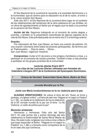 44
Hágase en mí según tu Palabra
El Día Nacional de la Juventud le recuerda a la sociedad dominicana y a
la humanidad, que el camino para la educación es el de la razón, el amor y
la fe, como enseñó Don Bosco.
Este año 2017, el Día Nacional de la Juventud tiene lugar en el contexto
de las celebraciones del centenario de la obra salesiana en Las Antillas, en
un clima de agradecimiento al Señor por el regalo que ha dado a la juventud
en la persona de Don Bosco.
Acción del día: Seguimos trabajando en el concierto de cantos alegres y
juveniles, y también en la presentación escenificada de algunos aspectos de la
vida de Don Bosco. Esta actividad puede ser el mismo día 31 o el domingo anterior.
Oración:
Por intercesión de San Juan Bosco, se hace una oración de petición. Es
una oración voluntaria entre todos los jóvenes participantes. Se termina con
el: Padrenuestro…, Dios te salve…, Gloria…
San Juan Bosco, rogad por nosotros.
Compromiso: invitar el 31 de enero a mis amigos y familiares a misa, y a
participar en el concierto de cantos juveniles. También invitar a más jóvenes
a participar en los grupos juveniles de la comunidad.
Lecturas diarias Enero 2017
Las citas de las Lecturas Diarias utilizadas son tomadas de:
Calendario Litúrgico 2017 de la Conferencia del Episcopado Dominicano.
1 Octava de Navidad: Solemnidad Santa María, Madre de Dios
Domingo Blanco
Jornada Mundial por la Paz
Junto con María involucrémonos en la no violencia para la paz
ALGUNAS ORIENTACIONES: Se coloca el lema del año “Quien se forma y
participa, a la Iglesia vivifica”. y el lema de este mes “Hágase en mí según tu Palabra”
(Lc 1,38) , se resalta en la celebración de hoy la celebración
de la 50º Jornada mundial de la paz con el tema: “La No
Violencia: un estilo de política para la paz”
Monición ambiental:
Hermanos y hermanas: Feliz año del Señor
2017. En este primer día y primer domingo del año
celebramos la Solemnidad de Santa María Madre de
Dios. De este modo, la Iglesia nos invita a mirar a María
que supo responder al Señor: “Hágase en mí según tu
Palabra” (Lc 1,38) y a tomarla como compañera de la
fe en este año que comienza.
 