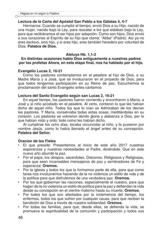 46
Hágase en mí según tu Palabra
Lectura de la Carta del Apóstol San Pablo a los Gálatas 4, 4-7
Hermanos: Cuando se cumplió el tiempo, envió Dios a su Hijo, nacido de
una mujer, nacido bajo la Ley, para rescatar a los que estaban bajo la Ley,
para que recibiéramos el ser hijos por adopción. Como son hijos, Dios envió
a sus corazones al Espíritu de su hijo que clama: “Abba” (Padre). Así ya no
eres esclavo, sino hijo, y si eres hijo, eres también heredero por voluntad de
Dios. Palabra de Dios.
Aleluya Hb. 1,1-2
En distintas ocasiones hablo Dios antiguamente a nuestros padres
por los profetas Ahora, en esta etapa final, nos ha hablado por el hijo.
Evangelio Lucas 2, 16-21
Como los pastores contemplamos en el pesebre al hijo de Dios, a su
Madre María y a José, que se involucraron en el proyecto de Dios, para
que todos tengamos participación en su Reino de paz. Escuchemos la
proclamación del santo Evangelio antes cantamos
Lectura del Santo Evangelio según san Lucas 2, 16-21
En aquel tiempo, los pastores fueron corriendo y encontraron a María, a
José y al niño acostado en el pesebre. Al verlo, contaron lo que les habían
dicho de aquel niño. Todos los que lo oían se Admiraban de los decían
los pastores. Y María, conservaba todas estas cosas, meditándolas en su
corazón. Los pastores se volvieron dando gloria y alabanza a Dios, por lo
que habían visto y oído; todo como les habían dicho.
Al cumplirse los ocho días, tocaba circuncidar al niño, y le pusieron por
nombre Jesús, como lo había llamado el ángel antes de su concepción.
Palabra del Señor.
Oracion de los Fieles
•	 El que preside: Presentemos al inicio de este año 2017 nuestras
esperanzas y nuestras necesidades al Padre, diciéndole: Que en este
nuevo año abunde la paz.
•	 Por el papa, los obispos, sacerdotes, Diáconos, Religiosos y Religiosas,
para que sean incansables mensajeros de paz y sembradores de Fe y
esperanza. Oremos.
•	 Por la iglesia y todos los que la formamos parte de ella, para que como
tarea nos involucremos haciendo de la no violencia un estilo de vida y de
la política para que disfrutemos de una verdadera paz. Oremos.
•	 Por los que gobiernan las naciones, especialmente el nuestro, para que
hagan de la no violencia un estilo de política para la paz y defiendan la vida
desde su concepción en el vientre materno hasta su muerte. Oremos.
•	 Por todos los que son afectados por la inclemencia del tiempo, los
enfermos, todos los que sufren por cualquier causa, para que reciban la
bendición de Dios a través de nuestra solidaridad. Oremos.
•	 Por todas las familias, para que, desde ellas, se defienda la vida, se
promueva la espiritualidad de la comunión y participación y todos sus
 