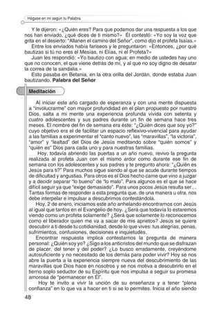 48
Hágase en mí según tu Palabra
Y le dijeron: «¿Quién eres? Para que podamos dar una respuesta a los que
nos han enviado, ¿qué dices de ti mismo?» Él contestó: «Yo soy la voz que
grita en el desierto: “Allanen el camino del Señor”, como dijo el profeta Isaías.»
Entre los enviados había fariseos y le preguntaron: «Entonces, ¿por qué
bautizas si tú no eres el Mesías, ni Elías, ni el Profeta?»
Juan les respondió: «Yo bautizo con agua; en medio de ustedes hay uno
que no conocen, el que viene detrás de mí, y al que no soy digno de desatar
la correa de la sandalia.»
Esto pasaba en Betania, en la otra orilla del Jordán, donde estaba Juan
bautizando. Palabra del Señor
Meditación
Al iniciar este año cargado de esperanza y con una mente dispuesta
a “involucrarme” con mayor profundidad en el plan propuesto por nuestro
Dios, salta a mi mente una experiencia profunda vivida con setenta y
cuatro adolescentes y sus padres durante un fin de semana hace tres
meses. El nombre del fin de semana era éste: “¿Quién dices que soy yo?”
cuyo objetivo era el de facilitar un espacio reflexivo-vivencial para ayudar
a las familias a experimentar el “canto nuevo”, las “maravillas”, “la victoria”,
“amor” y “lealtad” del Dios de Jesús meditando sobre “quién somos” y
“quién es” Dios para cada uno y para nuestras familias.
Hoy, todavía abriendo las puertas a un año nuevo, revivo la pregunta
realizada al profeta Juan con el mismo ardor como durante ese fin de
semana con los adolescentes y sus padres y te pregunto ahora: “¿Quién es
Jesús para ti?” Para muchos sigue siendo al que se acude durante tiempos
de dificultad y angustias. Para otros es el Dios hecho carne que vino a juzgar
y a decidir separar “lo bueno” de “lo malo”. Para algunos es el que se hace
difícil seguir ya que “exige demasiado”. Para unos pocos Jesús resulta ser…
Tantas formas de responder a esta pregunta que, de una manera u otra, nos
debe interpelar e impulsar a descubrirnos contestándola.
Hoy, 2 de enero, iniciamos este año anhelando encontrarnos con Jesús
al igual que tantos en el Evangelio de hoy. ¿Será que todavía lo estaremos
viendo como un profeta solamente? ¿Será que solamente lo reconocemos
como el liberador quien me va a sacar de mis aprietos? Jesús se quiere
descubrir a ti desde tu cotidianidad, desde lo que vives: tus alegrías, penas,
sufrimientos, confusiones, decisiones e inquietudes.
Encontrar respuesta implica contestarnos la pregunta de manera
personal: ¿Quién soy yo? ¿Sigo a los anticristos del mundo que se disfrazan
de placer, del tener y del poder? ¿Lo busco erradamente, creyéndome
autosuficiente y no necesitado de los demás para poder vivir? Hoy se nos
abre la puerta a la experiencia siempre nueva del descubrimiento de las
maravillas que Dios hace en nosotros y se nos motiva a descubrirlo en el
tierno soplo seductor de su Espíritu que nos impulsa a seguir su promesa
amorosa de “permanecer en Él”.
Hoy te invito a vivir la unción de su enseñanza y a tener “plena
confianza” en lo que va a hacer en ti si se lo permites. Inicia el año siendo
 