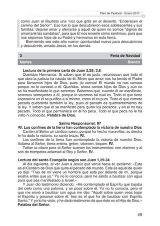 Plan de Pastoral - Enero 2017
49
como Juan el Bautista una “voz que grita en el desierto: “Enderecen el
camino del Señor’”. Eso fue lo que descubrieron esos adolescentes y sus
familias: dejarse amar y aferrarse a aquél de quien no somos “dignos de
amarrarle las sandalias”, para que Él nos enseñe cómo sentirnos, para que
nos sepamos hijos de su Padre y hermanos en esta tierra.
Bienvenido sea este año nuevo- oportunidad nueva para descubrirnos
y descubrirte, amado Jesús, en los demás.
3 Feria de Navidad
Martes Blanco
Lectura de la primera carta de Juan 2,29; 3,6
Queridos Hermanos: Si saben que él es justo, reconozcan que todo el
que obra la justicia ha nacido de él. Miren que amor nos ha tenido el Padre
para llamarnos hijos de Dios, pues ¡lo somos! El mundo no nos conoce
porque no le conoció a él. Queridos, ahora somos hijos de Dios y aún no
se ha manifestado lo que seremos. Sabemos que, cuando él se manifieste,
seremos semejantes a él, porque lo veremos tal cual es. Todo el que tiene
esperanza en él se purifica a sí mismo, como él es puro. Todo el que comete
pecado quebranta también la ley, pues el pecado es quebrantamiento de
la ley. Y saben que él se manifestó para quitar los pecados, y en él no hay
pecado. Todo el que permanece en él no peca. Todo el que peca no le ha
visto ni conocido. Palabra de Dios.
Salmo Responsorial: 97
R/. Los confines de la tierra han contemplado la victoria de nuestro Dios
Canten al Señor un cántico nuevo, porque ha hecho maravillas; su diestra
le ha dado la victoria, su santo brazo. R/.
Los confines de la tierra han contemplado la victoria de nuestro Dios.
Aclama al Señor, tierra entera, griten, vitoreen, toquen. R/.
Tañan la cítara para el Señor suenen los instrumentos: con clarines y al
son de trompetas aclamad al Rey y Señor. R/.
Lectura del santo Evangelio según san Juan 1,29-34
Al día siguiente, al ver Juan a Jesús que venía hacia él, exclamó: «Este
es el Cordero de Dios que quita el pecado del mundo. Este es aquel de quien
yo dije: “Tras de mí viene un hombre que está por delante de mí, porque
existía antes que yo.” Yo no lo conocía, pero he salido a bautizar con agua
para que sea manifestado a Israel.»
Y Juan dio testimonio diciendo: «He contemplado el Espíritu que bajaba
del cielo como una paloma, y se posó sobre él. Yo no lo conocía, pero el
que me envió a bautizar con agua me dijo: “Aquél sobre quien veas bajar
el Espíritu y posarse sobre él, ése es el que ha de bautizar con Espíritu
Santo.” Y yo lo he visto, y he dado testimonio de que éste es el Hijo de Dios.»
Palabra del Señor.
 
