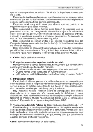 Plan de Pastoral - Enero 2017
5
que se buscan para buscar, unidas, / la mirada de Aquel que por nosotros
dio la vida.
Es compartir, la vida entrelazada, /es reunir bajo las mismas esperanzaslas
diferencias, que así, no nos separan./ Decir comunidad es hablar de proyecto
común,/ sueños compartidos, camino acompañado.
Es pensar en el otro y en lo mejor para el otro/ y pensar, juntos, en lo
mejor de nosotros para todos los otros.
Decir comunidad es darse fuerzas entre todos./ Es alentarse con la
palmada al hombro,/ es corregirse sin miedo a los enojos. / Es animarse a
crecer juntos poco a poco./Decir comunidad es hablar de apertura y entrega,
/ servicio a los demás, aprender a brindarse, generosos. / Es compartir la
vida de Dios fuente de vida, de esperanza y amor.
Decir comunidad es común-unidad / de criterios verdaderos (los del
Evangelio) / de opciones valientes (las de Jesús) / de desafíos audaces (los
del Reino en marcha).
Decir comunidad es el encuentro de muchos / que animados y alentados
por el Espíritu, buscan clamar a Dios, ¡ Abba !/ Aquí estamos Señor unidos y
en camino / para hacer crecer tu Reino donde pidas. (Marcelo Murúa).
4.	Canto: Jesús está entre nosotros
5.	 Compartamos nuestra experiencia de la Navidad.
HemosconcluidoeltiempodelaNavidad.Esmuybuenoquecompartamos
nuestra vivencia de este tiempo tan hermoso.
•	 ¿Cuál ha sido el momento más alegre para mí en esta Navidad?
•	 ¿Cómo hemos vivido la Navidad en nuestra familia?
•	 ¿Cómo hemos vivido la Navidad en nuestra Parroquia y en nuestro Sector?
6.	 Introducción al tema
Para introducir el tema, ponemos a hablar a las personas que participan
en esos grupos civiles o religiosos y que nos expliquen qué es participar, no
se van a meter en detalles sobre todo lo que hacen en esas instituciones,
sino qué entienden ellos por participar y por qué lo hacen.
Hoy iniciamos nuestra reflexión sobre la participación que iremos
desarrollando a lo largo del año descubriendo la definición y unas
aclaraciones. Para hacerlo nos servimos del folleto publicado por el Instituto
Nacional de Pastoral titulado “Espiritualidad bíblica para la participación
cristiana”. Es autoría de la hermana Ángela Cabrera, MDR.
.
7.	 Texto orientador de la Palabra de Dios: Hechos de los Apóstoles 2, 1-47
Es un texto largo (todo el capítulo 2º) pero nos da una explicación clara de
cómo participaban los primeros cristianos en la comunidad. Vamos a ver este
texto explicado un poco más adelante, pero ahora podemos comentar qué
es lo que más nos llama la atención y en qué, cómo y para qué participaban
aquellos primeros cristianos y cristianas.
Canto: Todos unidos formando un solo cuerpo…
 