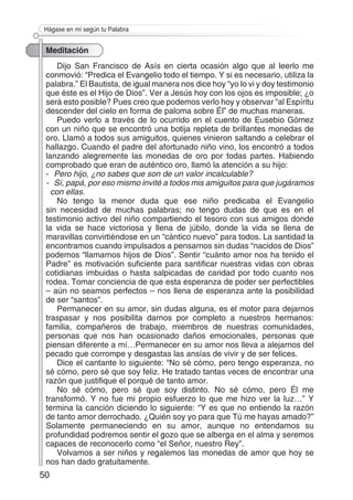 50
Hágase en mí según tu Palabra
Meditación
Dijo San Francisco de Asís en cierta ocasión algo que al leerlo me
conmovió: “Predica el Evangelio todo el tiempo. Y si es necesario, utiliza la
palabra.” El Bautista, de igual manera nos dice hoy “yo lo vi y doy testimonio
que éste es el Hijo de Dios”. Ver a Jesús hoy con los ojos es imposible; ¿o
será esto posible? Pues creo que podemos verlo hoy y observar “al Espíritu
descender del cielo en forma de paloma sobre Él” de muchas maneras.
Puedo verlo a través de lo ocurrido en el cuento de Eusebio Gómez
con un niño que se encontró una botija repleta de brillantes monedas de
oro. Llamó a todos sus amiguitos, quienes vinieron saltando a celebrar el
hallazgo. Cuando el padre del afortunado niño vino, los encontró a todos
lanzando alegremente las monedas de oro por todas partes. Habiendo
comprobado que eran de auténtico oro, llamó la atención a su hijo:
- 	Pero hijo, ¿no sabes que son de un valor incalculable?
- 	 Sí, papá, por eso mismo invité a todos mis amiguitos para que jugáramos
con ellas.
No tengo la menor duda que ese niño predicaba el Evangelio
sin necesidad de muchas palabras; no tengo dudas de que es en el
testimonio activo del niño compartiendo el tesoro con sus amigos donde
la vida se hace victoriosa y llena de júbilo, donde la vida se llena de
maravillas convirtiéndose en un “cántico nuevo” para todos. La santidad la
encontramos cuando impulsados a pensarnos sin dudas “nacidos de Dios”
podemos “llamarnos hijos de Dios”. Sentir “cuánto amor nos ha tenido el
Padre” es motivación suficiente para santificar nuestras vidas con obras
cotidianas imbuidas o hasta salpicadas de caridad por todo cuanto nos
rodea. Tomar conciencia de que esta esperanza de poder ser perfectibles
– aún no seamos perfectos – nos llena de esperanza ante la posibilidad
de ser “santos”.
Permanecer en su amor, sin dudas alguna, es el motor para dejarnos
traspasar y nos posibilita darnos por completo a nuestros hermanos:
familia, compañeros de trabajo, miembros de nuestras comunidades,
personas que nos han ocasionado daños emocionales, personas que
piensan diferente a mí…Permanecer en su amor nos lleva a alejarnos del
pecado que corrompe y desgastas las ansías de vivir y de ser felices.
Dice el cantante lo siguiente: “No sé cómo, pero tengo esperanza, no
sé cómo, pero sé que soy feliz. He tratado tantas veces de encontrar una
razón que justifique el porqué de tanto amor.
No sé cómo, pero sé que soy distinto. No sé cómo, pero Él me
transformó. Y no fue mi propio esfuerzo lo que me hizo ver la luz…” Y
termina la canción diciendo lo siguiente: “Y es que no entiendo la razón
de tanto amor derrochado. ¿Quién soy yo para que Tú me hayas amado?”
Solamente permaneciendo en su amor, aunque no entendamos su
profundidad podremos sentir el gozo que se alberga en el alma y seremos
capaces de reconocerlo como “el Señor, nuestro Rey”.
Volvamos a ser niños y regalemos las monedas de amor que hoy se
nos han dado gratuitamente.
 
