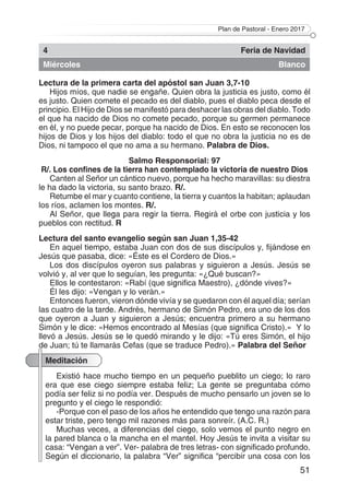 Plan de Pastoral - Enero 2017
51
4 Feria de Navidad
Miércoles Blanco
Lectura de la primera carta del apóstol san Juan 3,7-10
Hijos míos, que nadie se engañe. Quien obra la justicia es justo, como él
es justo. Quien comete el pecado es del diablo, pues el diablo peca desde el
principio. El Hijo de Dios se manifestó para deshacer las obras del diablo. Todo
el que ha nacido de Dios no comete pecado, porque su germen permanece
en él, y no puede pecar, porque ha nacido de Dios. En esto se reconocen los
hijos de Dios y los hijos del diablo: todo el que no obra la justicia no es de
Dios, ni tampoco el que no ama a su hermano. Palabra de Dios.
Salmo Responsorial: 97
R/. Los confines de la tierra han contemplado la victoria de nuestro Dios
Canten al Señor un cántico nuevo, porque ha hecho maravillas: su diestra
le ha dado la victoria, su santo brazo. R/.
Retumbe el mar y cuanto contiene, la tierra y cuantos la habitan; aplaudan
los ríos, aclamen los montes. R/.
Al Señor, que llega para regir la tierra. Regirá el orbe con justicia y los
pueblos con rectitud. R
Lectura del santo evangelio según san Juan 1,35-42
En aquel tiempo, estaba Juan con dos de sus discípulos y, fijándose en
Jesús que pasaba, dice: «Éste es el Cordero de Dios.»
Los dos discípulos oyeron sus palabras y siguieron a Jesús. Jesús se
volvió y, al ver que lo seguían, les pregunta: «¿Qué buscan?»
Ellos le contestaron: «Rabí (que significa Maestro), ¿dónde vives?»
Él les dijo: «Vengan y lo verán.»
Entonces fueron, vieron dónde vivía y se quedaron con él aquel día; serían
las cuatro de la tarde. Andrés, hermano de Simón Pedro, era uno de los dos
que oyeron a Juan y siguieron a Jesús; encuentra primero a su hermano
Simón y le dice: «Hemos encontrado al Mesías (que significa Cristo).» Y lo
llevó a Jesús. Jesús se le quedó mirando y le dijo: «Tú eres Simón, el hijo
de Juan; tú te llamarás Cefas (que se traduce Pedro).» Palabra del Señor
Meditación
Existió hace mucho tiempo en un pequeño pueblito un ciego; lo raro
era que ese ciego siempre estaba feliz; La gente se preguntaba cómo
podía ser feliz si no podía ver. Después de mucho pensarlo un joven se lo
pregunto y el ciego le respondió:
-Porque con el paso de los años he entendido que tengo una razón para
estar triste, pero tengo mil razones más para sonreír. (A.C. R.)
Muchas veces, a diferencias del ciego, solo vemos el punto negro en
la pared blanca o la mancha en el mantel. Hoy Jesús te invita a visitar su
casa: “Vengan a ver”. Ver- palabra de tres letras- con significado profundo.
Según el diccionario, la palabra “Ver” significa “percibir una cosa con los
 