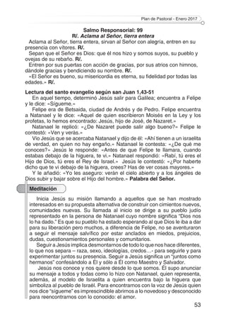 Plan de Pastoral - Enero 2017
53
Salmo Responsorial: 99
R/. Aclama al Señor, tierra entera
Aclama al Señor, tierra entera, sirvan al Señor con alegría, entren en su
presencia con vítores. R/.
Sepan que el Señor es Dios: que él nos hizo y somos suyos, su pueblo y
ovejas de su rebaño. R/.
Entren por sus puertas con acción de gracias, por sus atrios con himnos,
dándole gracias y bendiciendo su nombre. R/.
«El Señor es bueno, su misericordia es eterna, su fidelidad por todas las
edades.» R/.
Lectura del santo evangelio según san Juan 1,43-51
En aquel tiempo, determinó Jesús salir para Galilea; encuentra a Felipe
y le dice: «Sígueme.»
Felipe era de Betsaida, ciudad de Andrés y de Pedro. Felipe encuentra
a Natanael y le dice: «Aquel de quien escribieron Moisés en la Ley y los
profetas, lo hemos encontrado: Jesús, hijo de José, de Nazaret.»
Natanael le replicó: «¿De Nazaret puede salir algo bueno?» Felipe le
contestó: «Ven y verás.»
Vio Jesús que se acercaba Natanael y dijo de él: «Ahí tienen a un israelita
de verdad, en quien no hay engaño.» Natanael le contesta: «¿De qué me
conoces?» Jesús le responde: «Antes de que Felipe te llamara, cuando
estabas debajo de la higuera, te vi.» Natanael respondió: «Rabí, tú eres el
Hijo de Dios, tú eres el Rey de Israel.» Jesús le contestó: «¿Por haberte
dicho que te vi debajo de la higuera, crees? Has de ver cosas mayores.»
Y le añadió: «Yo les aseguro: verán el cielo abierto y a los ángeles de
Dios subir y bajar sobre el Hijo del hombre.» Palabra del Señor.
Meditación
Inicia Jesús su misión llamando a aquellos que se han mostrado
interesados en su propuesta alternativa de construir con cimientos nuevos,
comunidades nuevas. Su llamada al inicio se dirige a su pueblo judío
representado en la persona de Natanael cuyo nombre significa “Dios nos
lo ha dado.” Es que su pueblo ha estado esperando al que Dios le iba a dar
para su liberación pero muchos, a diferencia de Felipe, no se aventuraron
a seguir el mensaje salvífico por estar anclados en miedos, prejuicios,
dudas, cuestionamientos personales y comunitarios.
Seguir a Jesús implica desmontarnos de todo lo que nos hace diferentes,
lo que nos separa – raza, sexo, ideologías, credos…- para seguirle y para
experimentar juntos su presencia. Seguir a Jesús significa un “juntos como
hermanos” confesándolo a Él y sólo a Él como Maestro y Salvador.
Jesús nos conoce y nos quiere desde lo que somos. Él supo anunciar
su mensaje a todos y todas como lo hizo con Natanael, quien representa,
además, al modelo de Israelita a quien encuentra bajo la higuera que
simboliza al pueblo de Israél. Para encontrarnos con la voz de Jesús quien
nos dice “sígueme” es imprescindible abrirnos a lo novedoso y desconocido
para reencontrarnos con lo conocido: el amor.
 