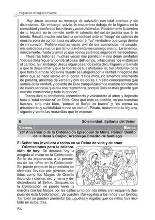 54
Hágase en mí según tu Palabra
Hoy Jesús anuncia su mensaje de salvación con total apertura y sin
distinciones. Sin embargo, quizás te encuentres debajo de tu higuera en la
comodidad y confort de tus rutinas y autosuficiencias. Posiblemente la sombra
de tu higuera no te permite sentir el calorcito del sol de justicia que él te
brinda. Resulta mucho más fácil la comodidad ante el “riesgo” de salirnos de
nuestra zona de confort para no alborotar el “yo” verdadero que cargo dentro
de mi corazón. Prefiero muchas veces vivir de mis apariencias, mi pasado,
mis soledades y vacíos por temor a enfrentarme conmigo mismo. Le tenemos,
irónicamente, miedo al amor ya que no nos sentimos seguros ni merecedores.
Nuestras historias muchas veces nos paralizar y nos dejan sentados
“debajo de la higuera” donde, al pasar del tiempo, ni las canas nos motorizan
al cambio. Sin embargo Jesús sigue pasando cerca de tu higuera y te invita
a que te dejes amar y que te liberes de tus ataduras- sí, tus ataduras- para
que todo cuanto te ocasiona muerte sea alejado por la verdad innegable del
amor que se hace visible en el obrar. “Hijos míos, no amemos solamente
de palabra, amemos de verdad y con las obras. En esto conoceremos que
somos de la verdad, y delante de Dios tranquilizaremos nuestra conciencia
de cualquier cosa que ella nos reprochare, porque Dios es más grande que
nuestra conciencia y todo lo conoce.”
Tranquiliza tu conciencia aprendiendo y volcándote al amor y deposita
toda y “total confianza” en Dios. Creo que esto es posible, no por nuestras
fuerzas, sino más bien, “porque el Señor es bueno” y “es eterna su
misericordia y su fidelidad nunca se acaba”. Párate, muévete de la higuera,
síguelo y verás las maravillas que te esperan.
6 Solemnidad: Epifanía del Señor
Viernes Blanco
28º Aniversario de la Ordenación Episcopal de Mons. Ramón Benito
de la Rosa y Carpio, Arzobispo Emérito de Santiago
El Señor nos involucra a todos en su Reino de vida y de amor
Orientaciones para la celebra-
ción de hoy: Se destaca hoy la
acogida al entrar en la Celebración.
Se le da importancia a la presen-
cia de los niños en la Celebración.
Se puede preparar la procesión de
ofrendas llevada por jóvenes ves-
tidos como los Magos de Oriente
llevando incienso, oro y mirra y de-
dicándosela al Señor. Después de
la Celebración se puede tener la
marcha con los Magos por las calles junto con los niños (ver esquema des-
pués de esta Celebración). Se pueden rifar regalos a los niños y un brindis.
También se pueden presentar los juguetes y regalos que los niños han reci-
bido en estos días.
 