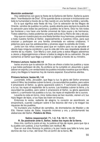 Plan de Pastoral - Enero 2017
55
Monición ambiental:
Hoy celebramos con gozo la fiesta de la Epifanía del Señor. Epifanía quiere
decir: “manifestación de Dios”. El ha querido darse a conocer e involucrarse con
toda la humanidad a través de su Hijo nacido en una familia humilde y sencilla.
Es lo que significa esta fiesta de hoy. Con la adoración de los Magos de
Oriente, venidos de pueblos no judíos, queda abierta para siempre la puerta de
la salvación para todas las personas y pueblos de la tierra. Dios ha roto todas
las fronteras y nos hace una familia universal de hijos suyos y de hermanos.
Todos cabemos y todos podemos ser parte activa de su Reino de vida y de paz.
Hoy que en nuestro país es una fiesta familiar muy hermosa, presentemos
a toda nuestra familia al Señor, especialmente a nuestros niños, para que
crezcan y participen en una familia cimentada en valores cristianos. Y
pidamos para que los adolescentes y jóvenes sigan la estrella de Cristo.
Junto con los niños oremos para que en nuestro país no se apruebe el
aborto bajo ninguna condición y que la vida del niño sea respetada desde el
vientre de su madre. Con María y con José junto a estos Magos adoremos
a Jesús y dispongámonos a llevar a todos la alegría de su salvación. De pie
cantamos al Señor que llega a presidir su Iglesia a través de su ministro.
Primera Lectura: Isaías 60,1-6
Isaías anuncia que la salvación de Dios se ofrece a todos los pueblos y razas
y que todos participan de ella. Su profecía se ha cumplido en Jesucristo a quien
adoran en espíritu y en verdad todos los pueblos incluidos nosotros que con María,
José y los Magos lo hacemos hoy de manera especial. Escuchemos atentos.
Primera lectura: Isaías 60, 1-6
¡Levántate, brilla, Jerusalén, que llega tu luz; la gloria del Señor amanece
sobre ti! Mira: las tinieblas cubren la tierra, y la oscuridad los pueblos, pero sobre
ti amanecerá el Señor, su gloria aparecerá sobre ti. Y caminarán los pueblos
a tu luz, los reyes al resplandor de tu aurora. Las tinieblas cubren la tierra, y la
oscuridad los pueblos, pero sobre ti amanecerá el Señor, su gloria aparecerá
sobre ti; y caminarán los pueblos a tu luz, los reyes al resplandor de tu aurora.
Levanta la vista en torno, mira: todos ésos se han reunido, vienen a ti; tus
hijos llegan de lejos, a tus hijas las traen en brazos.
Entonces lo verás, radiante de alegría; tu corazón se asombrará, se
ensanchará, cuando vuelquen sobre ti los tesoros del mar y te traigan las
riquezas de los pueblos.
Te inundará una multitud de camellos, de dromedarios de Madián y de
Efá. Vienen todos de Saba, trayendo incienso y oro, y proclamando las
alabanzas del Señor. Palabra de Dios.
Salmo responsorial: 71, 1-2. 7-8. 10-11. 12-13
R. Se postrarán ante ti, Señor, todos los reyes de la tierra.
Dios mío, confía tu juicio al rey, tu justicia al hijo de reyes, para que rija a
tu pueblo con justicia, a tus humildes con rectitud. R/.
Que en sus días florezca la justicia y la paz hasta que falte la luna; que
domine de mar a mar, del Gran Río al confín de la tierra. R/.
 