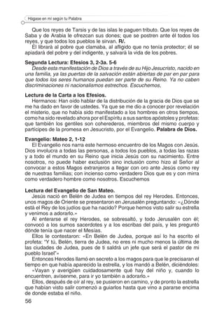 56
Hágase en mí según tu Palabra
Que los reyes de Tarsis y de las islas le paguen tributo. Que los reyes de
Saba y de Arabia le ofrezcan sus dones; que se postren ante él todos los
reyes, y que todos los pueblos le sirvan. R/.
Él librará al pobre que clamaba, al afligido que no tenía protector; él se
apiadará del pobre y del indigente, y salvará la vida de los pobres.
Segunda Lectura: Efesios 3, 2-3a. 5-6
Desde esta manifestación de Dios a través de su Hijo Jesucristo, nacido en
una familia, ya las puertas de la salvación están abiertas de par en par para
que todos los seres humanos puedan ser parte de su Reino. Ya no caben
discriminaciones ni nacionalismos estrechos. Escuchemos,
Lectura de la Carta a los Efesios.
Hermanos: Han oído hablar de la distribución de la gracia de Dios que se
me ha dado en favor de ustedes. Ya que se me dio a conocer por revelación
el misterio, que no había sido manifestado a los hombres en otros tiempos,
como ha sido revelado ahora por el Espíritu a sus santos apóstoles y profetas:
que también los gentiles son coherederos, miembros del mismo cuerpo y
partícipes de la promesa en Jesucristo, por el Evangelio. Palabra de Dios.
Evangelio: Mateo 2, 1-12
El Evangelio nos narra este hermoso encuentro de los Magos con Jesús.
Dios involucra a todas las personas, a todos los pueblos, a todas las razas
y a todo el mundo en su Reino que inicia Jesús con su nacimiento. Entre
nosotros, no puede haber exclusión sino inclusión como hizo al Señor al
convocar a estos Magos extranjeros a llegar con oro ante Jesús como rey
de nuestras familias; con incienso como verdadero Dios que es y con mirra
como verdadero hombre como nosotros. Escuchemos
Lectura del Evangelio de San Mateo.
Jesús nació en Belén de Judea en tiempos del rey Herodes. Entonces,
unos magos de Oriente se presentaron en Jerusalén preguntando: «¿Dónde
está el Rey de los judíos que ha nacido? Porque hemos visto salir su estrella
y venimos a adorarlo.»
Al enterarse el rey Herodes, se sobresaltó, y todo Jerusalén con él;
convocó a los sumos sacerdotes y a los escribas del país, y les preguntó
dónde tenía que nacer el Mesías.
Ellos le contestaron: «En Belén de Judea, porque así lo ha escrito el
profeta: “Y tú, Belén, tierra de Judea, no eres ni mucho menos la última de
las ciudades de Judea, pues de ti saldrá un jefe que será el pastor de mi
pueblo Israel”»
Entonces Herodes llamó en secreto a los magos para que le precisaran el
tiempo en que había aparecido la estrella, y los mandó a Belén, diciéndoles:
«Vayan y averigüen cuidadosamente qué hay del niño y, cuando lo
encuentren, avísenme, para ir yo también a adorarlo.»
Ellos, después de oír al rey, se pusieron en camino, y de pronto la estrella
que habían visto salir comenzó a guiarlos hasta que vino a pararse encima
de donde estaba el niño.
 