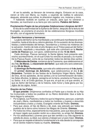 Plan de Pastoral - Enero 2017
57
Al ver la estrella, se llenaron de inmensa alegría. Entraron en la casa,
vieron al niño con María, su madre, y cayendo de rodillas lo adoraron;
después, abriendo sus cofres, le ofrecieron regalos: oro, incienso y mirra.
Y habiendo recibido en sueños un oráculo, para que no volvieran a
Herodes, se marcharon a su tierra por otro camino. Palabra del Señor.
Proclamación-Pregón de las principales Celebraciones Litúrgicas del 2017
El día de la solemnidad de la Epifanía del Señor, después de la lectura del
Evangelio, se proclama el anuncio de las celebraciones litúrgicas movibles
del año, con el siguiente formulario:
Queridos hermanos y hermanas:
La gloria del Señor se ha manifestado y se continuará manifestando entre
nosotros, hasta el día de su retorno glorioso. En la sucesión de las diversas
fiestas y solemnidades del tiempo, recordamos y vivimos los misterios de
la salvación. Centro de todo el año litúrgico es el Triduo pascual del Señor
crucificado, sepultado y resucitado, que este año culminará en la Noche
santa de Pascua que, con gozo, celebraremos el día 15 de Abril.
Cada domingo, Pascua semanal, la Santa Iglesia hará presente este
mismo acontecimiento, en el cual Cristo ha vencido el pecado y la muerte.
De la Pascua fluyen, como de su manantial, todos los demás días santos:
El Miércoles de Ceniza, comienzo de la Cuaresma, que celebraremos el
día 1ro. De Marzo. La Ascensión del Señor, que este año será celebrada
el día 28 de Mayo.
El domingo de Pentecostés, que este año celebraremos el 4 de Junio.
El primer domingo de Adviento, que celebraremos el día 3 de
Diciembre. También en las fiestas de la Santísima Virgen María, Madre
de Dios, de los apóstoles, de los santos y en la Conmemoración de todos
los fieles difuntos, la Iglesia, peregrina en la tierra, proclama la Pascua de
su Señor. A él, el Cristo glorioso, el que era, el que es y el que vendrá, al
que es Señor del tiempo y de la historia, todo honor y toda gloria por los
siglos de los siglos. Amén.
Oración de los Fieles:
El que preside: Dirijámonos confiados al Padre que a través de su Hijo
ha involucrado a todos los pueblos en su Reino diciéndole: Que a toda la
tierra llegue tu salvación.
• 	 Por la Iglesia, sus Pastores y todos los que la integramos, para que, a ejemplo
de José y María, manifestemos a todos los hombres y mujeres a Jesucristo
incluyéndolos a todos y a todas, Evangelio viviente del Padre. Oremos.
• 	 Para que Jesús, el hijo de María y de José, sea adorado por todos los
pueblos de la tierra como hicieron los Magos de Oriente. Oremos.
• 	 Por todos los niños, especialmente los más pobres, para que descubran que
el mayor regalo que pueden recibir es a Jesucristo, su amigo fiel, Oremos.
• 	 Por los adolescentes y jóvenes para que den sentido a su vida siguiendo la
estrella de Jesús, su ideal, sus valores y trabajen por un país mejor. Oremos.
• 	 Para que se respete el derecho fundamental a la vida desde la concepción
en el vientre materno hasta su muerte, Oremos.
 