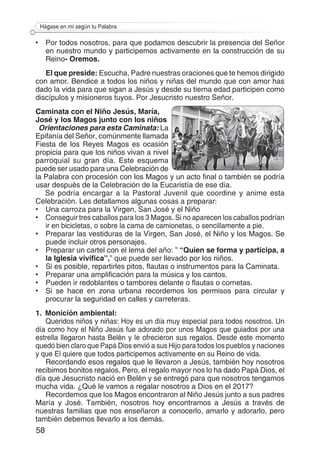 58
Hágase en mí según tu Palabra
•	 Por todos nosotros, para que podamos descubrir la presencia del Señor
en nuestro mundo y participemos activamente en la construcción de su
Reino- Oremos.
El que preside: Escucha, Padre nuestras oraciones que te hemos dirigido
con amor. Bendice a todos los niños y niñas del mundo que con amor has
dado la vida para que sigan a Jesús y desde su tierna edad participen como
discípulos y misioneros tuyos. Por Jesucristo nuestro Señor.
Caminata con el Niño Jesús, María,
José y los Magos junto con los niños
Orientaciones para esta Caminata: La
Epifanía del Señor, comúnmente llamada
Fiesta de los Reyes Magos es ocasión
propicia para que los niños vivan a nivel
parroquial su gran día. Este esquema
puede ser usado para una Celebración de
la Palabra con procesión con los Magos y un acto final o también se podría
usar después de la Celebración de la Eucaristía de ese día.
Se podría encargar a la Pastoral Juvenil que coordine y anime esta
Celebración. Les detallamos algunas cosas a preparar:
• 	 Una carroza para la Virgen, San José y el Niño
• 	 Conseguir tres caballos para los 3 Magos. Si no aparecen los caballos podrían
ir en bicicletas, o sobre la cama de camionetas, o sencillamente a pie.
• 	 Preparar las vestiduras de la Virgen, San José, el Niño y los Magos. Se
puede incluir otros personajes.
• 	 Preparar un cartel con el lema del año: ” “Quien se forma y participa, a
la Iglesia vivifica”,” que puede ser llevado por los niños.
• 	 Si es posible, repartirles pitos, flautas o instrumentos para la Caminata.
• 	 Preparar una amplificación para la música y los cantos.
• 	 Pueden ir redoblantes o tambores delante o flautas o cornetas.
• 	 Si se hace en zona urbana recordemos los permisos para circular y
procurar la seguridad en calles y carreteras.
1.	 Monición ambiental:
Queridos niños y niñas: Hoy es un día muy especial para todos nosotros. Un
día como hoy el Niño Jesús fue adorado por unos Magos que guiados por una
estrella llegaron hasta Belén y le ofrecieron sus regalos. Desde este momento
quedó bien claro que Papá Dios envió a sus Hijo para todos los pueblos y naciones
y que El quiere que todos participemos activamente en su Reino de vida.
Recordando esos regalos que le llevaron a Jesús, también hoy nosotros
recibimos bonitos regalos. Pero, el regalo mayor nos lo ha dado Papá Dios, el
día que Jesucristo nació en Belén y se entregó para que nosotros tengamos
mucha vida. ¿Qué le vamos a regalar nosotros a Dios en el 2017?
Recordemos que los Magos encontraron al Niño Jesús junto a sus padres
María y José. También, nosotros hoy encontramos a Jesús a través de
nuestras familias que nos enseñaron a conocerlo, amarlo y adorarlo, pero
también debemos llevarlo a los demás.
 