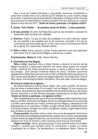 Plan de Pastoral - Enero 2017
59
Hoy a nivel de nuestra Parroquia y comunidad, queremos manifestarle a
Jesús todo nuestro amor a Él y decirle que Él siempre es y será nuestro amigo
de verdad. Y queremos decirle que estamos dispuestos a dialogar entre nosotros
para promover la fraternidad en nuestra sociedad. Por eso decimos con nuestra
Iglesia el lema del año 2017: “Quien se forma y participa, a la Iglesia vivifica”
2. Canto: Tole Tolelai. . . Al pesebre santo de Belén… u otro parecido.
3. El que preside: El amor de Papá Dios que se nos ha dado a conocer en
Jesucristo esté siempre con Ustedes.
4. Oremos: Padre, Tú que en este día revelaste a tu único Hijo por medio
de una estrella a los pueblos que no te conocían, concede a los que te
conocemos por la fe poder gozar un día, cara a cara, la hermosura infinita
de tu gloria. Por Jesucristo, Nuestro Señor.
5. Niño o niña: Ahora vamos a poner mucha atención para que sepamos
bien cómo fue la visita de los Magos y adoremos a Jesús.
Proclamación: Mateo 2, 1-12. Breve Homilía.
6. Caminata con los Magos.
Niño o niña: Queridos niños y niñas: Vamos a recorrer el camino de los
Magos buscando a Jesús para adorarlo. Así como Jesús quiere ser nuestro
amigo, nosotros los niños queremos buscar a Jesús y decirle que somos
sus amigos. Que siempre andemos detrás de Jesús. También queremos
agradecerle a Papá Dios que nos envió su Hijo y al Espíritu Santo porque por su
obra Jesús nació de María. Llenos de alegría digamos: Viva Papá Dios. Viva el
Niño Jesús. Viva el Espíritu Santo. Viva María. Viva San José. Vivan los Magos.
Se inicia la salida de la Iglesia.
Se coloca delante la carroza de la Virgen, San José y el Niño. Se forman
filas de niños a ambos lados. En el medio, van los Magos. El coro anima con
los cantos. Se proclaman algunos estribillos de las lecturas de hoy. Se hacen
breves oraciones y se dan breves mensajes insistiendo en el lema del año:
“Quien se forma y participa, a la Iglesia vivifica “
Otra modalidad podría ser que en el punto de llegada estén esperando José,
María y el Niño. Entonces los Magos serían los protagonistas en la caminata
y el Niño sería adorado por todos, primero por los Magos y después por los
participantes en la caminata, al llegar al lugar donde están esperando para
el final de la fiesta. Al llegar de nuevo a la Iglesia, capilla o lugar determinado
para finalizar la caminata:
El que preside: Queridos niños y niñas: Hoy es su día especial. Al terminar
esta Caminata con los Magos proclamemos nuestro amor a Jesús, expresándole
nuestro deseo de seguirlo cada día y de anunciarlo a toda la gente, dialogando
siempre con El en la oración y entre nosotros como buenos hermanitos.
Digan conmigo: Jesús, gracias porque Tú has querido entrar en nuestro
corazón y quieres que siempre como Tú incluyamos a todos y a todas
a participar en tu Reino. Te bendecimos y te alabamos Señor. Danos la
 
