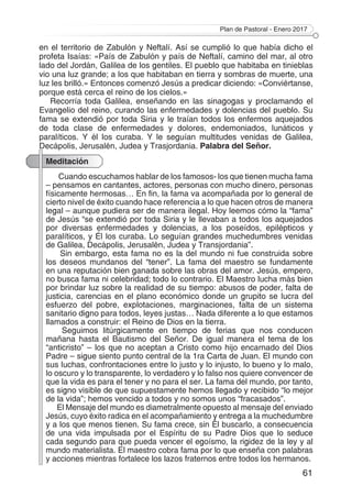 Plan de Pastoral - Enero 2017
61
en el territorio de Zabulón y Neftalí. Así se cumplió lo que había dicho el
profeta Isaías: «País de Zabulón y país de Neftalí, camino del mar, al otro
lado del Jordán, Galilea de los gentiles. El pueblo que habitaba en tinieblas
vio una luz grande; a los que habitaban en tierra y sombras de muerte, una
luz les brilló.» Entonces comenzó Jesús a predicar diciendo: «Conviértanse,
porque está cerca el reino de los cielos.»
Recorría toda Galilea, enseñando en las sinagogas y proclamando el
Evangelio del reino, curando las enfermedades y dolencias del pueblo. Su
fama se extendió por toda Siria y le traían todos los enfermos aquejados
de toda clase de enfermedades y dolores, endemoniados, lunáticos y
paralíticos. Y él los curaba. Y le seguían multitudes venidas de Galilea,
Decápolis, Jerusalén, Judea y Trasjordania. Palabra del Señor.
Meditación
Cuando escuchamos hablar de los famosos- los que tienen mucha fama
– pensamos en cantantes, actores, personas con mucho dinero, personas
físicamente hermosas… En fin, la fama va acompañada por lo general de
cierto nivel de éxito cuando hace referencia a lo que hacen otros de manera
legal – aunque pudiera ser de manera ilegal. Hoy leemos cómo la “fama”
de Jesús “se extendió por toda Siria y le llevaban a todos los aquejados
por diversas enfermedades y dolencias, a los poseídos, epilépticos y
paralíticos, y Él los curaba. Lo seguían grandes muchedumbres venidas
de Galilea, Decápolis, Jerusalén, Judea y Transjordania”.
Sin embargo, esta fama no es la del mundo ni fue construida sobre
los deseos mundanos del “tener”. La fama del maestro se fundamente
en una reputación bien ganada sobre las obras del amor. Jesús, empero,
no busca fama ni celebridad; todo lo contrario. El Maestro lucha más bien
por brindar luz sobre la realidad de su tiempo: abusos de poder, falta de
justicia, carencias en el plano económico donde un grupito se lucra del
esfuerzo del pobre, explotaciones, marginaciones, falta de un sistema
sanitario digno para todos, leyes justas… Nada diferente a lo que estamos
llamados a construir: el Reino de Dios en la tierra.
Seguimos litúrgicamente en tiempo de ferias que nos conducen
mañana hasta el Bautismo del Señor. De igual manera el tema de los
“anticristo” – los que no aceptan a Cristo como hijo encarnado del Dios
Padre – sigue siento punto central de la 1ra Carta de Juan. El mundo con
sus luchas, confrontaciones entre lo justo y lo injusto, lo bueno y lo malo,
lo oscuro y lo transparente, lo verdadero y lo falso nos quiere convencer de
que la vida es para el tener y no para el ser. La fama del mundo, por tanto,
es signo visible de que supuestamente hemos llegado y recibido “lo mejor
de la vida”; hemos vencido a todos y no somos unos “fracasados”.
El Mensaje del mundo es diametralmente opuesto al mensaje del enviado
Jesús, cuyo éxito radica en el acompañamiento y entrega a la muchedumbre
y a los que menos tienen. Su fama crece, sin Él buscarlo, a consecuencia
de una vida impulsada por el Espíritu de su Padre Dios que lo seduce
cada segundo para que pueda vencer el egoísmo, la rigidez de la ley y al
mundo materialista. El maestro cobra fama por lo que enseña con palabras
y acciones mientras fortalece los lazos fraternos entre todos los hermanos.
 