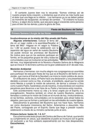 62
Hágase en mí según tu Palabra
El cantante Juanes bien nos lo recuerda: “Somos víctimas así de
nuestra propia tonta creación, y olvidamos que el amor es más fuerte que
el dolor que una llaga en tu interior…Los hermanos ya no se deben pelear
es momento de recapacitar, es tiempo de cambiar…” El cristiano no busca
fama y, si algún día la recibe, que sea para seguir creciendo como persona
para el bien de los demás y para la gloria de Dios.
8 Fiesta del Bautismo del Señor
Primera Semana Liturgia de las Horas Blanco
Involucrémonos en la misión del Hijo amado del Padre.
Algunas orientaciones: Colocar el lema del
día en un lugar visible a la asamblea/Resaltar el
lema del Mes”: Hágase en mí según tu Palabra
(Lc 1,38/ se puede iniciar la celebración con la
aspersión del agua en señal de nuestro Bautismo
/se puede renovar las promesas del Bautismo/
Se motiva para que en los sectores participen en
familia, en los pequeños grupos de vida y todas las
comunidades y que se involucren en las actividades
del mes, muy especialmente en la Novena a Nuestra Señora de la Altagracia
que se inicia el 12 de Enero culmina con la gran celebración el 21 de este mes.
Monición Ambiental
Hermanos y hermanas: con mucha alegría nos congregamos en asamblea
para participar de esta gran fiesta de hoy que es el Bautismo del Señor en río
Jordán, que marca el final de la Navidad y se inicia la misión pública de Jesús.
En el Bautismo de Jesús, el Padre hace una declaración y una presentación
dándole a conocer como su Hijo, el amado, el predilecto, aquel que ha venido
como Mesías a cumplir la misión de salvarnos, de darnos a conocer a Dios
como nuestro Padre, haciéndose uno de nosotros, involucrándose con nosotros
pecadores para llevarnos a ser hijos de su Padre y hermanos entre nosotros.
Este acontecimiento marca su vida y lo lanza ungido por el Espíritu a la
evangelización. Nosotros también en virtud de nuestro Bautismo, estamos
llamados a continuar la misión de Cristo en el mundo de hoy, involucrándonos,
en las familias, sectores, comunidades y en la sociedad, para atraer todos los
alejados, para que se formen y participen en las actividades de nuestra Iglesia.
Descubramos la grandeza del Bautismo que nos hace hijos, hermanos
así como discípulos misioneros del Señor. Aclamemos a Jesucristo, Hijo
del Padre, consagrado por el Espíritu Santo que llega a presidir nuestra
celebración a través de su ministro cantando junto al coro.
Primera lectura: Isaías 42, 1-4. 6-7
Escuchemos este texto propio del Cántico del Siervo de Yahvé, que tendrá
su cumplimiento en Jesús, que obediente al padre se involucró con la gente
sin exclusión y se hizo solidario especialmente con los más desposeídos.
Escuchemos.
 