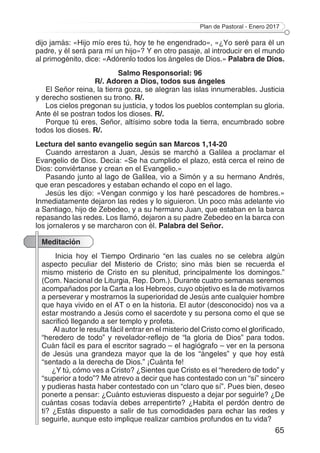 Plan de Pastoral - Enero 2017
65
dijo jamás: «Hijo mío eres tú, hoy te he engendrado», «¿Yo seré para él un
padre, y él será para mí un hijo»? Y en otro pasaje, al introducir en el mundo
al primogénito, dice: «Adórenlo todos los ángeles de Dios.» Palabra de Dios.
Salmo Responsorial: 96
R/. Adoren a Dios, todos sus ángeles
El Señor reina, la tierra goza, se alegran las islas innumerables. Justicia
y derecho sostienen su trono. R/.
Los cielos pregonan su justicia, y todos los pueblos contemplan su gloria.
Ante él se postran todos los dioses. R/.
Porque tú eres, Señor, altísimo sobre toda la tierra, encumbrado sobre
todos los dioses. R/.
Lectura del santo evangelio según san Marcos 1,14-20
Cuando arrestaron a Juan, Jesús se marchó a Galilea a proclamar el
Evangelio de Dios. Decía: «Se ha cumplido el plazo, está cerca el reino de
Dios: conviértanse y crean en el Evangelio.»
Pasando junto al lago de Galilea, vio a Simón y a su hermano Andrés,
que eran pescadores y estaban echando el copo en el lago.
Jesús les dijo: «Vengan conmigo y los haré pescadores de hombres.»
Inmediatamente dejaron las redes y lo siguieron. Un poco más adelante vio
a Santiago, hijo de Zebedeo, y a su hermano Juan, que estaban en la barca
repasando las redes. Los llamó, dejaron a su padre Zebedeo en la barca con
los jornaleros y se marcharon con él. Palabra del Señor.
Meditación
Inicia hoy el Tiempo Ordinario “en las cuales no se celebra algún
aspecto peculiar del Misterio de Cristo; sino más bien se recuerda el
mismo misterio de Cristo en su plenitud, principalmente los domingos.”
(Com. Nacional de Liturgia, Rep. Dom.). Durante cuatro semanas seremos
acompañados por la Carta a los Hebreos, cuyo objetivo es la de motivarnos
a perseverar y mostrarnos la superioridad de Jesús ante cualquier hombre
que haya vivido en el AT o en la historia. El autor (desconocido) nos va a
estar mostrando a Jesús como el sacerdote y su persona como el que se
sacrificó llegando a ser templo y profeta.
Al autor le resulta fácil entrar en el misterio del Cristo como el glorificado,
“heredero de todo” y revelador-reflejo de “la gloria de Dios” para todos.
Cuán fácil es para el escritor sagrado – el hagiógrafo – ver en la persona
de Jesús una grandeza mayor que la de los “ángeles” y que hoy está
“sentado a la derecha de Dios.” ¡Cuánta fe!
¿Y tú, cómo ves a Cristo? ¿Sientes que Cristo es el “heredero de todo” y
“superior a todo”? Me atrevo a decir que has contestado con un “sí” sincero
y pudieras hasta haber contestado con un “claro que sí”. Pues bien, deseo
ponerte a pensar: ¿Cuánto estuvieras dispuesto a dejar por seguirle? ¿De
cuántas cosas todavía debes arrepentirte? ¿Habita el perdón dentro de
ti? ¿Estás dispuesto a salir de tus comodidades para echar las redes y
seguirle, aunque esto implique realizar cambios profundos en tu vida?
 