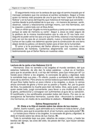 66
Hágase en mí según tu Palabra
El seguimiento inicia con la certeza de que sigo el camino trazado por el
mensaje verdadero que me conduce al cambio verdadero. Seguir a Cristo
quien no hemos visto proviene de una fe que me hace “creer en la Buena
Noticia” y en la fuerza del Espíritu que motoriza el mensaje que convierte –
cambia desde la profundidad de lo que soy – mi manera de pensar, sentir,
observar, valorar y relacionarme conmigo mismo, con mis hermanos, con
la creación y sobre todo con el Dios-Amor.
Dice un refrán que “el gallo no mira la partitura y canta con los ojos cerrados
porque se sabe de memoria su canto”. Seguir a Jesús es estar seguro de
la partitura de la música transformadora que la vida en Él nos hace vivir.
Seguirle es poder cerrar los ojos a lo que nos limita, estanca o nos hace pecar
para ver con los ojos de un corazón abierto, nuevo y transformado todas las
luchas en las cuales nos debemos apuntar para la construcción de una tierra
alegre donde la justicia y el derecho bailan para el bien de la humanidad.
El amor y la fe provienen del Señor altísimo que hoy nos invita a ser
pescadores de hombres. Cantemos alegremente con nuestras obras
testimoniando que el Señor Reina en nuestras vidas.
10 Feria
Martes Verde
Lectura de la carta a los Hebreos 2,5-12
Hermanos: Dios no sometió a los ángeles el mundo venidero, del que
estamos hablando; de ello dan fe estas palabras: «¿Qué es el hombre,
para que te acuerdes de él, o el hijo del hombre, para que mires por él? Lo
hiciste poco inferior a los ángeles, lo coronaste de gloria y dignidad, todo
lo sometiste bajo sus pies.» En efecto, puesto a someterle todo, nada dejó
fuera de su dominio. Pero ahora no vemos todavía que todo le esté sometido.
Al que Dios habla hecho un poco inferior a los ángeles, a Jesús, lo vemos
ahora coronado de gloria y honor por su pasión y muerte. Así, por la gracia
de Dios, ha padecido la muerte para bien de todos. Dios, para quien, y por
quien existe todo, juzgó conveniente, para llevar a una multitud de hijos a
la gloria, perfeccionar y consagrar con sufrimientos al guía de su salvación.
El santificador y los santificados proceden todos del mismo. Por eso no se
avergüenza de llamarlos hermanos, cuando dice: «Anunciaré tu nombre a
mis hermanos, en medio de la asamblea te alabaré.» Palabra de Dios.
Salmo Responsorial: 8
R/. Diste a tu Hijo el mando sobre las obras de tus manos
¡Señor, dueño nuestro, ¡qué admirable es tu nombre en toda la tierra! ¿Qué
es el hombre, para que te acuerdes de él, el ser humano, para darle poder? R/.
Lo hiciste poco inferior a los ángeles, lo coronaste de gloria y dignidad, le
diste el mando sobre las obras de tus manos. R/.
Todo lo sometiste bajo sus pies: rebaños de ovejas y toros, y hasta las
bestias del campo, las aves del cielo, los peces del mar, que trazan sendas
por el mar. R/.
 